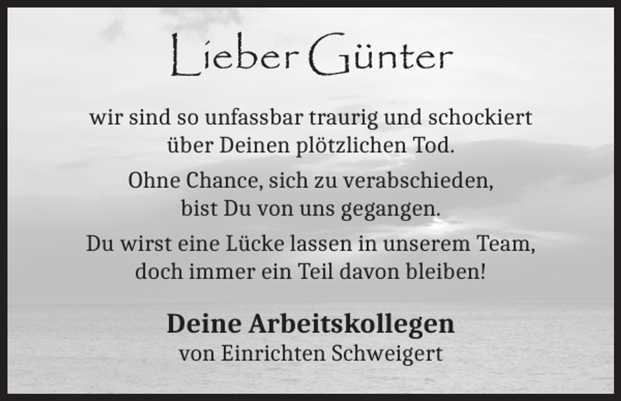 <p>Lieber Günter<br />wir sind so unfassbar traurig und schockiert<br />über Deinen plötzlichen Tod.<br />Ohne Chance, sich zu verabschieden,<br />bist Du von uns gegangen.<br />Du wirst eine Lücke lassen in unserem Team,<br />doch immer ein Teil davon bleiben!</p><p>Deine Arbeitskollegen<br />von Einrichten Schweigert</p>