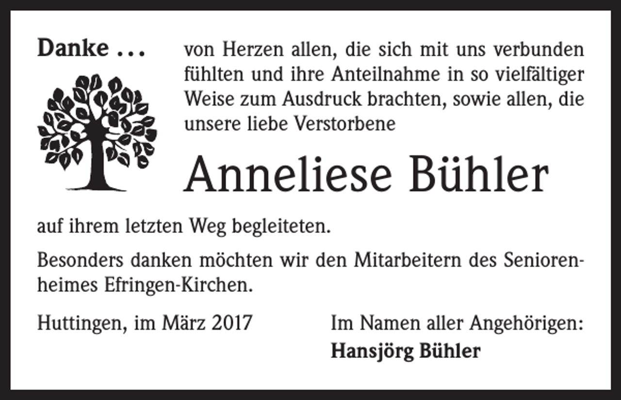 <p>Danke . . . von Herzen allen, die sich mit uns verbunden</p><p>fühlten und ihre Anteilnahme in so vielfältiger<br />Weise zum Ausdruck brachten, sowie allen, die<br />unsere liebe Verstorbene</p><p>Anneliese Bühler<br />auf ihrem letzten Weg begleiteten.<br />Besonders danken möchten wir den Mitarbeitern des Seniorenheimes Efringen-Kirchen.<br />Huttingen, im März 2017</p><p>Im Namen aller Angehörigen:<br />Hansjörg Bühler</p>