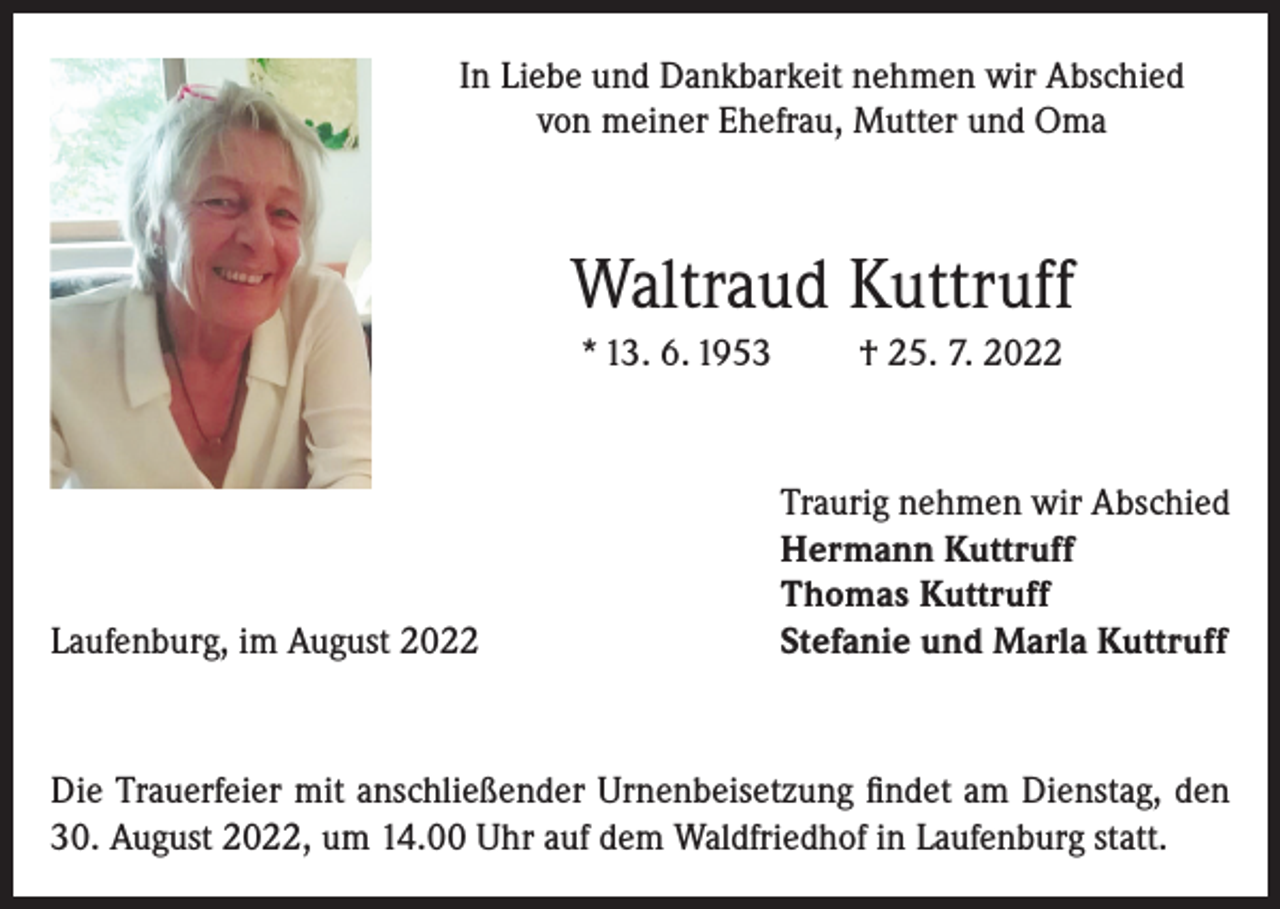 <p>In Liebe und Dankbarkeit nehmen wir Abschied<br />von meiner Ehefrau, Mutter und Oma</p><p>Waltraud Kuttruff<br />* 13. 6. 1953</p><p>Laufenburg, im August 2022</p><p>† 25. 7. 2022</p><p>Traurig nehmen wir Abschied<br />Hermann Kuttruff<br />Thomas Kuttruff<br />Stefanie und Marla Kuttruff</p><p>Die Trauerfeier mit anschließender Urnenbeisetzung findet am Dienstag, den<br />30. August 2022, um 14.00 Uhr auf dem Waldfriedhof in Laufenburg statt.</p>