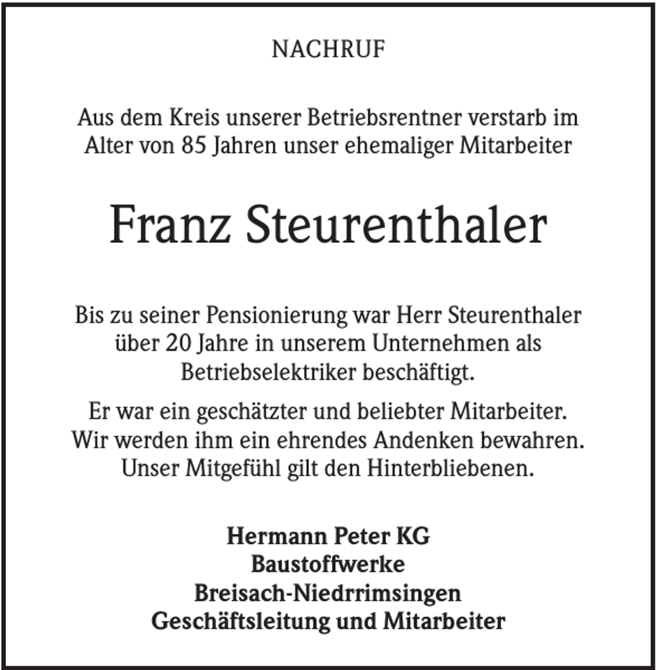 <p>NACHRUF<br />Aus dem Kreis unserer Betriebsrentner verstarb im<br />Alter von 85 Jahren unser ehemaliger Mitarbeiter</p><p>Franz Steurenthaler<br />Bis zu seiner Pensionierung war Herr Steurenthaler<br />über 20 Jahre in unserem Unternehmen als<br />Betriebselektriker beschäftigt.<br />Er war ein geschätzter und beliebter Mitarbeiter.<br />Wir werden ihm ein ehrendes Andenken bewahren.<br />Unser Mitgefühl gilt den Hinterbliebenen.<br />Hermann Peter KG<br />Baustoffwerke<br />Breisach-Niedrrimsingen<br />Geschäftsleitung und Mitarbeiter</p>