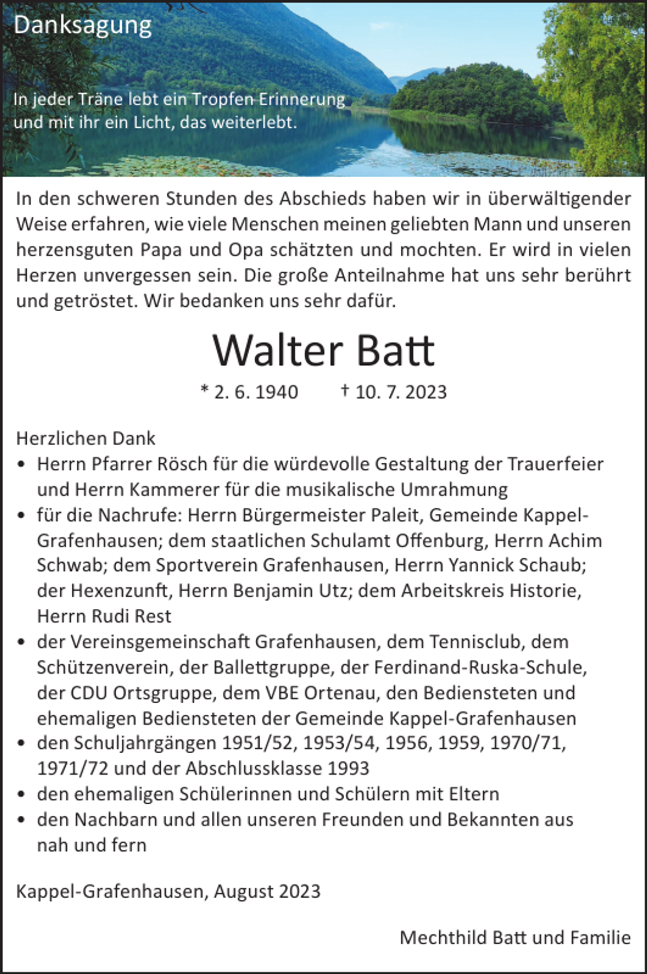 <p>Danksagung<br />In jeder Träne lebt ein Tropfen Erinnerung<br />und mit ihr ein Licht, das weiterlebt.</p><p>In<br />Stunden<br />desdes<br />Abschieds<br />haben<br />wir in wir<br />überwältigender<br />Weise<br />Inden<br />denschweren<br />schweren<br />Stunden<br />Abschieds<br />haben<br />in überwältigender<br />erfahren,<br />wie vielewie<br />Menschen<br />meinen geliebten<br />Mann undMann<br />unseren<br />Weise erfahren,<br />viele Menschen<br />meinen geliebten<br />und unseren<br />herzensguten Papa und Opa schätzten und mochten. Er wird in vielen Herzen<br />herzensguten Papa und Opa schätzten und mochten. Er wird in vielen<br />unvergessen sein. Die große Anteilnahme hat uns sehr berührt und getröstet.<br />Herzen unvergessen sein. Die große Anteilnahme hat uns sehr berührt<br />Wir bedanken uns sehr dafür.</p><p>und getröstet. Wir bedanken uns sehr dafür.</p><p>Walter Batt<br />Walter<br />Batt<br />2.6.1940</p><p>10.7.2023</p><p>* 2. 6. 1940 † 10. 7. 2023<br />Herzlichen Dank<br />DankRösch für die würdevolle Gestaltung der Trauerfeier und<br />•Herzlichen<br />Herrn Pfarrer<br />Herrn<br />für die<br />Umrahmung<br />• H<br />errn Kammerer<br />Pfarrer Rösch<br />fürmusikalische<br />die würdevolle<br />Gestaltung der Trauerfeier<br />• und<br />für die<br />Nachrufe:<br />Herrn für<br />Bürgermeister<br />Paleit Gemeinde<br />KappelHerrn<br />Kammerer<br />die musikalische<br />Umrahmung<br />demHerrn<br />staatlichen<br />Schulamt Offenburg<br />Herrn Achim<br />Schwab,<br />• fGrafenhausen,<br />ür die Nachrufe:<br />Bürgermeister<br />Paleit, Gemeinde<br />Kappeldem Sportvereindem<br />Grafenhausen<br />Herrn<br />YannickOffenburg,<br />Schaub, derHerrn<br />Hexenzunft<br />Grafenhausen;<br />staatlichen<br />Schulamt<br />Achim<br />Herrn Benjamin<br />Utz, dem Arbeitskreis<br />HistorieHerrn<br />HerrnYannick<br />Rudi Rest<br />Schwab;<br />dem Sportverein<br />Grafenhausen,<br />Schaub;<br />• der Vereinsgemeinschaft Grafenhausen, dem Tennisclub, dem<br />der Hexenzunft, Herrn Benjamin Utz; dem Arbeitskreis Historie,<br />Schützenverein, der Ballettgruppe, der Ferdinand-Ruska-Schule, der CDU<br />Herrn<br />Rudi Rest<br />Ortsgruppe,<br />dem VBE Ortenau, den Bediensteten und ehemaligen<br />• d<br />er Vereinsgemeinschaft<br />dem Tennisclub, dem<br />Bediensteten<br />der GemeindeGrafenhausen,<br />Kappel-Grafenhausen<br />der1951/52,<br />Ballettgruppe,<br />der1956,<br />Ferdinand-Ruska-Schule,<br />• Schützenverein,<br />den Schuljahrgängen<br />1953/54,<br />1959, 1970/71, 1971/72<br />der<br />Ortsgruppe, dem<br />und CDU<br />der Abschlussklasse<br />1993VBE Ortenau, den Bediensteten und<br />Bediensteten<br />Gemeinde<br />Kappel-Grafenhausen<br />• ehemaligen<br />den ehemaligen<br />Schülerinnender<br />und<br />Schülern mit<br />Eltern<br />•• d<br />den<br />und allen1951/52,<br />unseren Freunden<br />Bekannten<br />aus nah und<br />en Nachbarn<br />Schuljahrgängen<br />1953/54,und<br />1956,<br />1959, 1970/71,<br />fern<br />1971/72<br />und der Abschlussklasse 1993</p><p>• den ehemaligen Schülerinnen und Schülern mit Eltern</p><p>Kappel-Grafenhausen,<br />2023<br />Batt undaus<br />Familie<br />• den Nachbarn undAugust<br />allen unseren<br />FreundenMechthild<br />und Bekannten</p><p>nah und fern</p><p>Kappel-Grafenhausen, August 2023</p><p>Mechthild Batt und Familie</p>