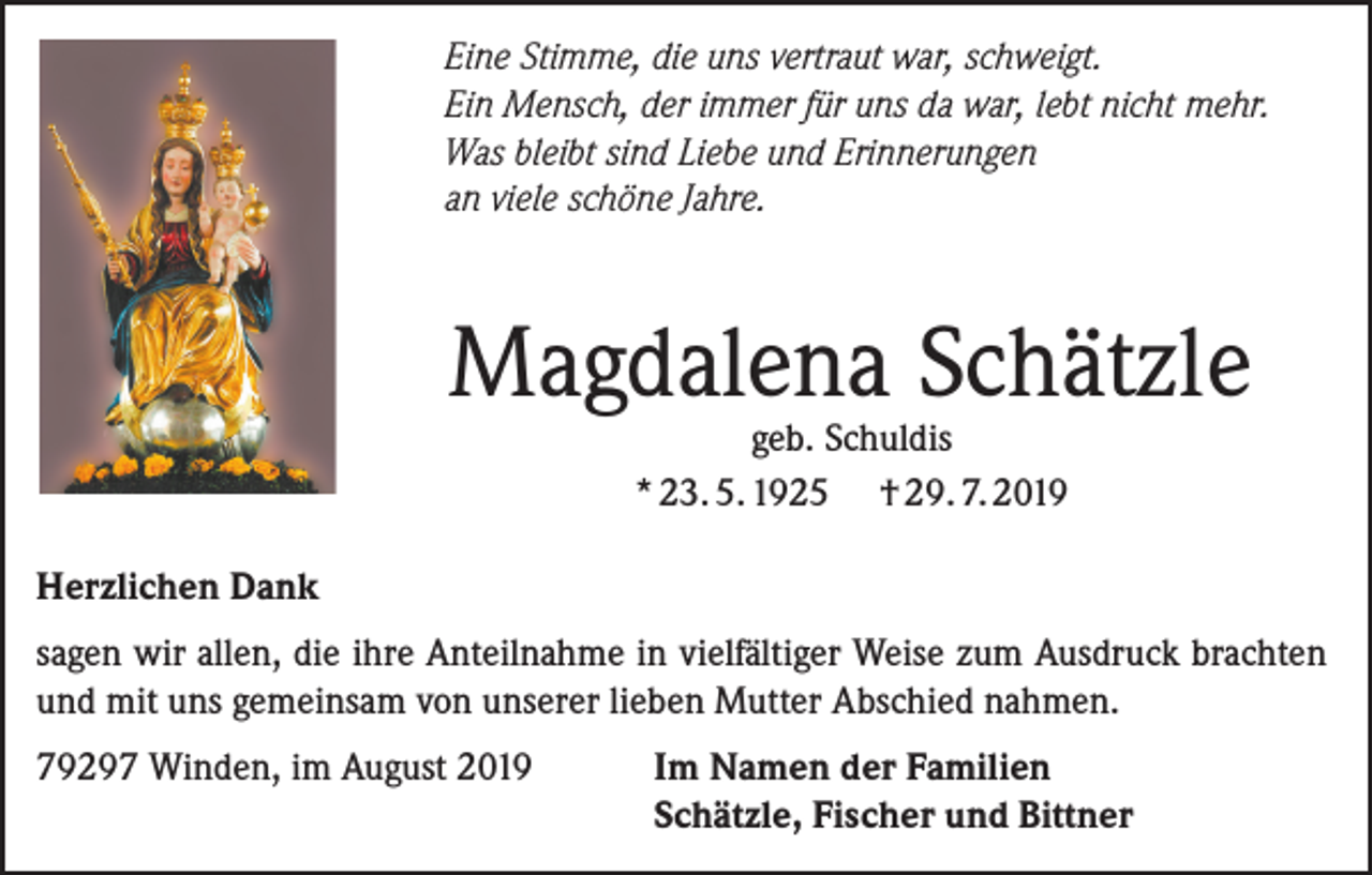 <p>Eine Stimme, die uns vertraut war, schweigt.<br />Ein Mensch, der immer für uns da war, lebt nicht mehr.<br />Was bleibt sind Liebe und Erinnerungen<br />an viele schöne Jahre.</p><p>Magdalena Schätzle<br />geb. Schuldis<br />* 23. 5. 1925 † 29. 7. 2019</p><p>Herzlichen Dank<br />sagen wir allen, die ihre Anteilnahme in vielfältiger Weise zum Ausdruck brachten<br />und mit uns gemeinsam von unserer lieben Mutter Abschied nahmen.<br />79297 Winden, im August 2019 Im Namen der Familien<br />Schätzle, Fischer und Bittner</p>