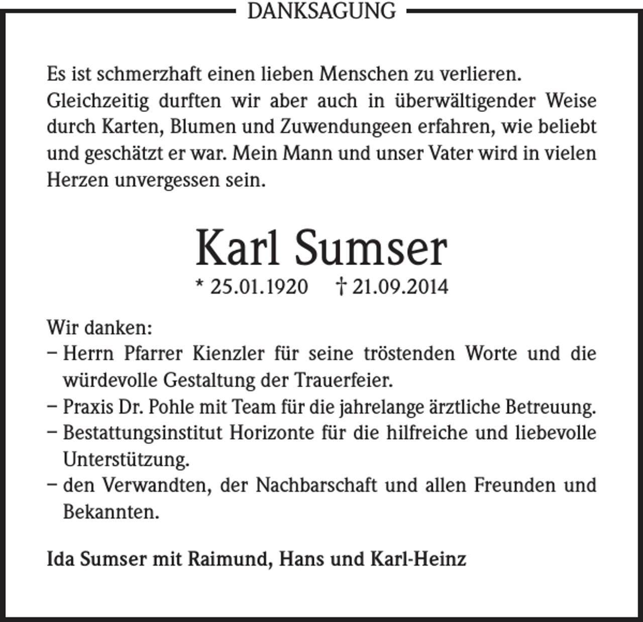 <p>DANKSAGUNG<br />Es ist schmerzhaft einen lieben Menschen zu verlieren.<br />Gleichzeitig durften wir aber auch in überwältigender Weise<br />durch Karten, Blumen und Zuwendungeen erfahren, wie beliebt<br />und geschätzt er war. Mein Mann und unser Vater wird in vielen<br />Herzen unvergessen sein.</p><p>Karl Sumser</p><p>* 25.01.1920</p><p>† 21.09.2014</p><p>Wir danken:<br />– Herrn Pfarrer Kienzler für seine tröstenden Worte und die<br />würdevolle Gestaltung der Trauerfeier.<br />– Praxis Dr. Pohle mit Team für die jahrelange ärztliche Betreuung.<br />– Bestattungsinstitut Horizonte für die hilfreiche und liebevolle<br />Unterstützung.<br />– den Verwandten, der Nachbarschaft und allen Freunden und<br />Bekannten.<br />Ida Sumser mit Raimund, Hans und Karl-Heinz</p>