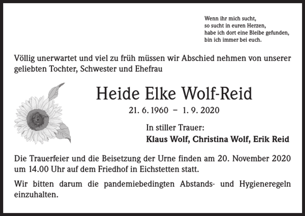 <p>Wenn ihr mich sucht,<br />so sucht in euren Herzen,<br />habe ich dort eine Bleibe gefunden,<br />bin ich immer bei euch.</p><p>Völlig unerwartet und viel zu früh müssen wir Abschied nehmen von unserer<br />­geliebten Tochter, Schwester und Ehefrau</p><p>Heide Elke Wolf-Reid<br />21. 6. 1960 – 1. 9. 2020<br />In stiller Trauer:<br />Klaus Wolf, Christina Wolf, Erik Reid<br />Die Trauerfeier und die Beisetzung der Urne finden am 20. November 2020<br />um 14.00 Uhr auf dem Friedhof in Eichstetten statt.<br />Wir bitten darum die pandemiebedingten Abstands- und Hygieneregeln<br />­einzuhalten.</p>