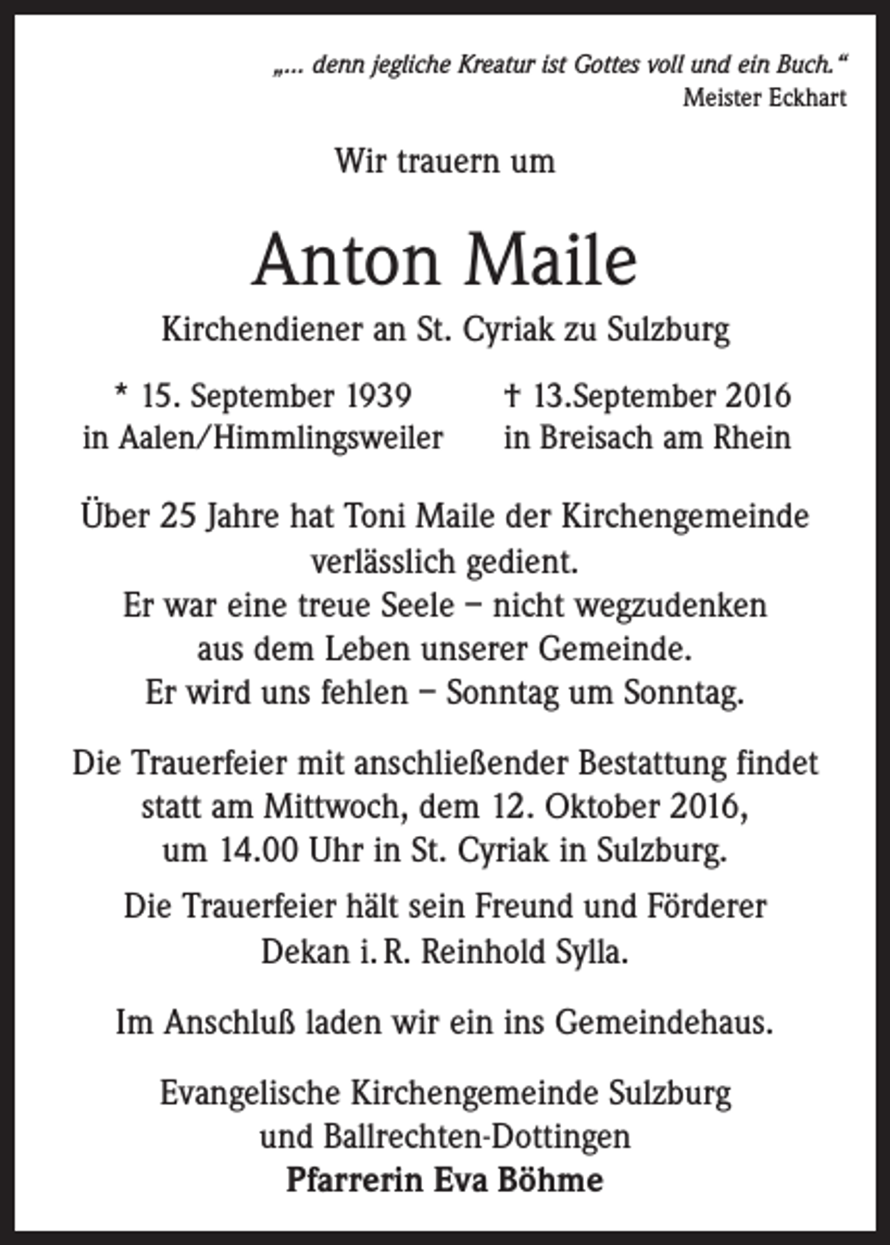 <p>„... denn jegliche Kreatur ist Gottes voll und ein Buch.“<br />Meister Eckhart</p><p>Wir trauern um</p><p>Anton Maile<br />Kirchendiener an St. Cyriak zu Sulzburg</p><p>* 15. September 1939<br />in Aalen/Himmlingsweiler</p><p>† 13.September 2016<br />in Breisach am Rhein</p><p>Über 25 Jahre hat Toni Maile der Kirchengemeinde<br />verläss­lich gedient.<br />Er war eine treue Seele – nicht wegzudenken<br />aus dem Leben unserer Gemeinde.<br />Er wird uns fehlen – Sonntag um Sonntag.<br />Die Trauerfeier mit anschließender Bestattung findet<br />statt am Mittwoch, dem 12. Oktober 2016,<br />um 14.00 Uhr in St. Cyriak in Sulzburg.<br />Die Trauerfeier hält sein Freund und Förderer<br />Dekan i. R. Reinhold Sylla.<br />Im Anschluß laden wir ein ins Gemeindehaus.<br />Evangelische Kirchengemeinde Sulzburg<br />und Ballrechten-Dottingen<br />Pfarrerin Eva Böhme</p>
