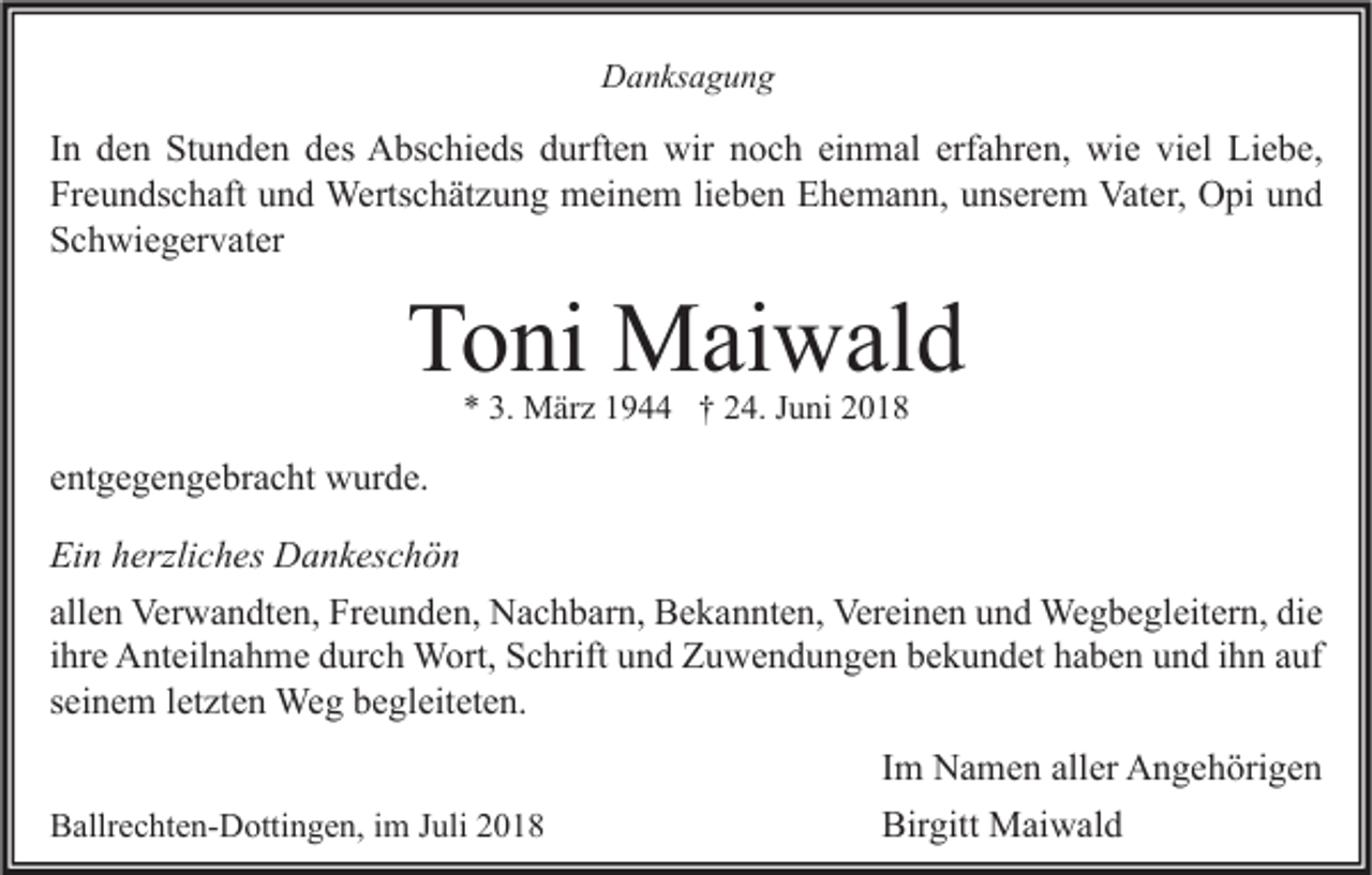 <p>Danksagung</p><p>In den Stunden des Abschieds durften wir noch einmal erfahren, wie viel Liebe,<br />Freundschaft und Wertschätzung meinem lieben Ehemann, unserem Vater, Opi und<br />Schwiegervater</p><p>Toni Maiwald<br />* 3. März 1944 † 24. Juni 2018</p><p>entgegengebracht wurde.<br />Ein herzliches Dankeschön<br />allen Verwandten, Freunden, Nachbarn, Bekannten, Vereinen und Wegbegleitern, die<br />ihre Anteilnahme durch Wort, Schrift und Zuwendungen bekundet haben und ihn auf<br />seinem letzten Weg begleiteten.<br />Ballrechten-Dottingen, im Juli 2018</p><p>Im Namen aller Angehörigen<br />Birgitt Maiwald</p>