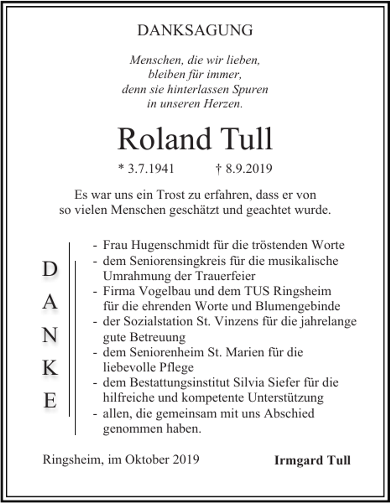<p>DANKSAGUNG<br />Menschen, die wir lieben,<br />bleiben für immer,<br />denn sie hinterlassen Spuren<br />in unseren Herzen.</p><p>Roland Tull<br />* 3.7.1941</p><p>† 8.9.2019</p><p>Es war uns ein Trost zu erfahren, dass er von<br />so vielen Menschen geschätzt und geachtet wurde.</p><p>D<br />A<br />N<br />K<br />E</p><p>- Frau Hugenschmidt für die tröstenden Worte<br />- dem Seniorensingkreis für die musikalische<br />Umrahmung der Trauerfeier<br />- Firma Vogelbau und dem TUS Ringsheim<br />für die ehrenden Worte und Blumengebinde<br />- der Sozialstation St. Vinzens für die jahrelange<br />gute Betreuung<br />- dem Seniorenheim St. Marien für die<br />liebevolle Pflege<br />- dem Bestattungsinstitut Silvia Siefer für die<br />hilfreiche und kompetente Unterstützung<br />- allen, die gemeinsam mit uns Abschied<br />genommen haben.</p><p>Ringsheim, im Oktober 2019</p><p>Irmgard Tull</p>
