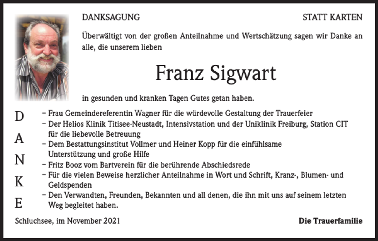 <p>DANKSAGUNG</p><p>STATT KARTEN</p><p>Überwältigt von der großen Anteilnahme und Wertschätzung sagen wir Danke an<br />alle, die unserem lieben</p><p>Franz Sigwart<br />in gesunden und kranken Tagen Gutes getan haben.</p><p>D<br />A<br />N<br />K<br />E</p><p>– Frau Gemeindereferentin Wagner für die würdevolle Gestaltung der Trauerfeier<br />– Der Helios Klinik Titisee-Neustadt, Intensivstation und der Uniklinik Freiburg, Station CIT<br />für die liebevolle Betreuung<br />– Dem Bestattungsinstitut Vollmer und Heiner Kopp für die einfühlsame<br />Unterstützung und große Hilfe<br />– Fritz Booz vom Bartverein für die berührende Abschiedsrede<br />– Für die vielen Beweise herzlicher Anteilnahme in Wort und Schrift, Kranz-, Blumen- und<br />Geldspenden<br />– Den Verwandten, Freunden, Bekannten und all denen, die ihn mit uns auf seinem letzten<br />Weg begleitet haben.</p><p>Schluchsee, im November 2021</p><p>Die Trauerfamilie</p>