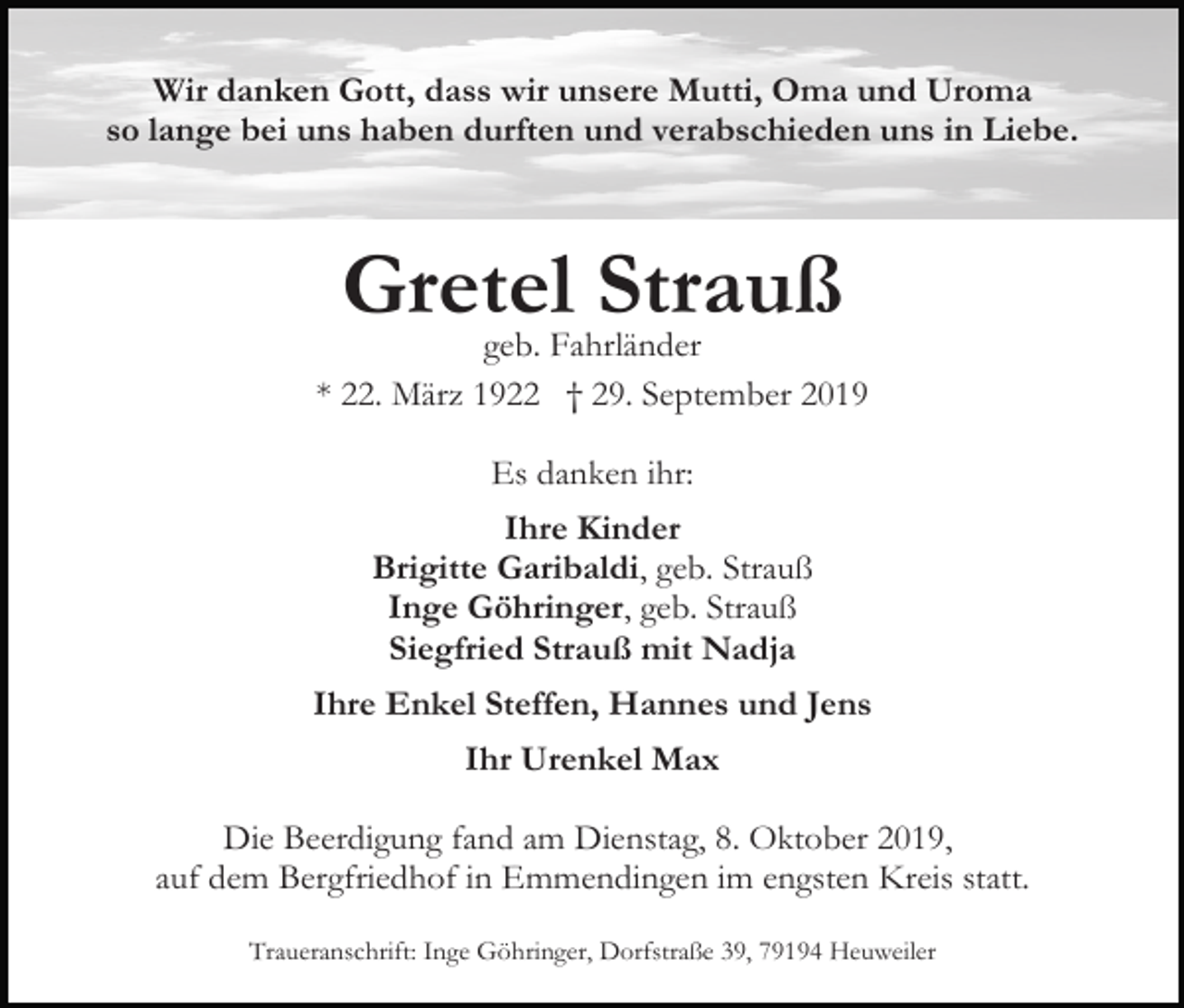 <p>Wir danken Gott, dass wir unsere Mutti, Oma und Uroma<br />so lange bei uns haben durften und verabschieden uns in Liebe.</p><p>Gretel<br />Strauß<br />geb. Fahrländer<br />* 22. März 1922 † 29. September 2019<br />Es danken ihr:<br />Ihre Kinder<br />Brigitte Garibaldi, geb. Strauß<br />Inge Göhringer, geb. Strauß<br />Siegfried Strauß mit Nadja<br />Ihre Enkel Steffen, Hannes und Jens<br />Ihr Urenkel Max<br />Die Beerdigung fand am Dienstag, 8. Oktober 2019,<br />auf dem Bergfriedhof in Emmendingen im engsten Kreis statt.<br />Traueranschrift: Inge Göhringer, Dorfstraße 39, 79194 Heuweiler</p>