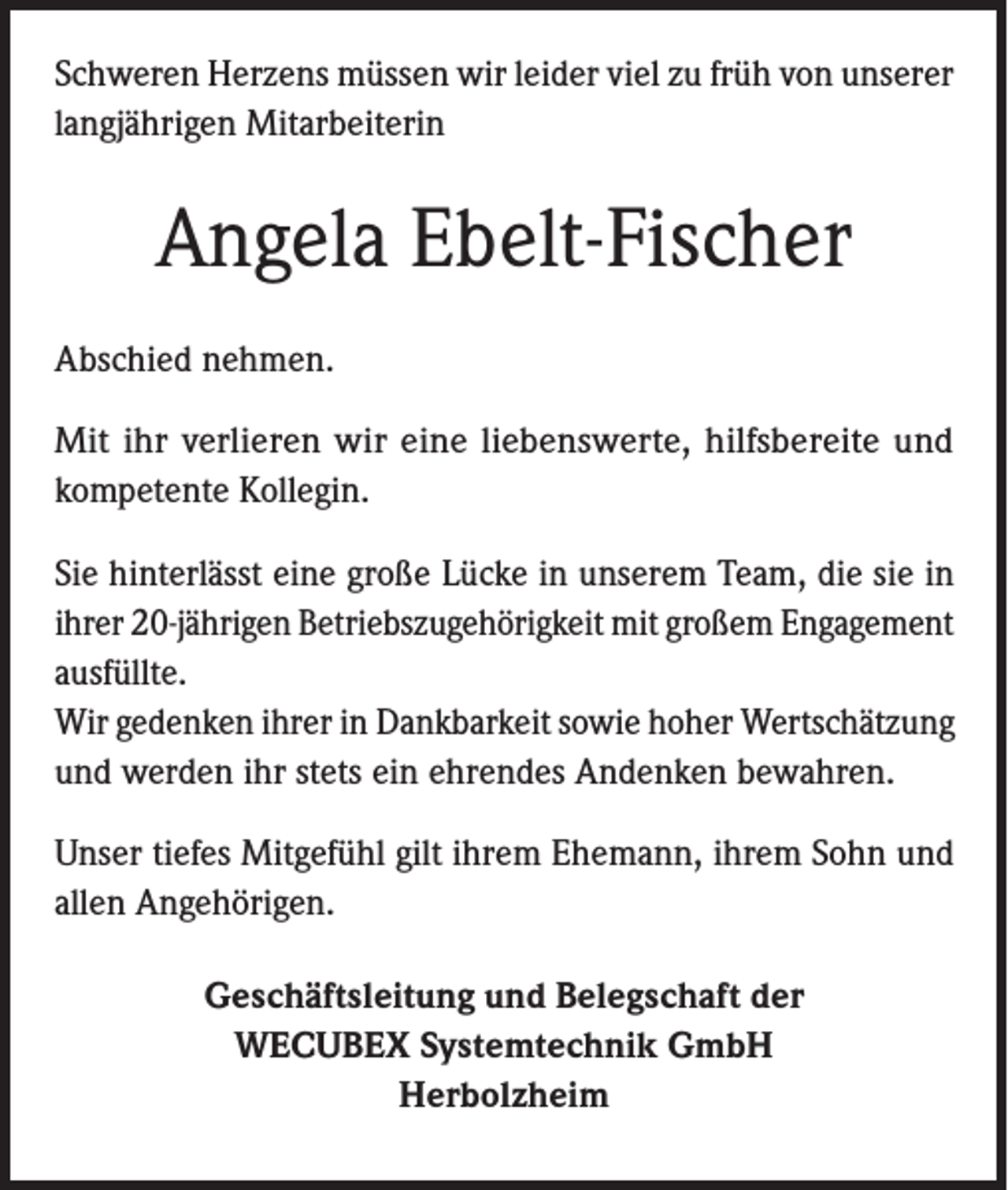 <p>Schweren Herzens müssen wir leider viel zu früh von unserer<br />langjährigen Mitarbeiterin</p><p>Angela Ebelt-Fischer<br />Abschied nehmen.<br />Mit ihr verlieren wir eine liebenswerte, hilfsbereite und<br />kompetente Kollegin.<br />Sie hinterlässt eine große Lücke in unserem Team, die sie in<br />ihrer 20-jährigen Betriebszugehörigkeit mit großem Engagement<br />ausfüllte.<br />Wir gedenken ihrer in Dankbarkeit sowie hoher Wertschätzung<br />und werden ihr stets ein ehrendes Andenken bewahren.<br />Unser tiefes Mitgefühl gilt ihrem Ehemann, ihrem Sohn und<br />allen Angehörigen.<br />Geschäftsleitung und Belegschaft der<br />WECUBEX Systemtechnik GmbH<br />Herbolzheim</p>