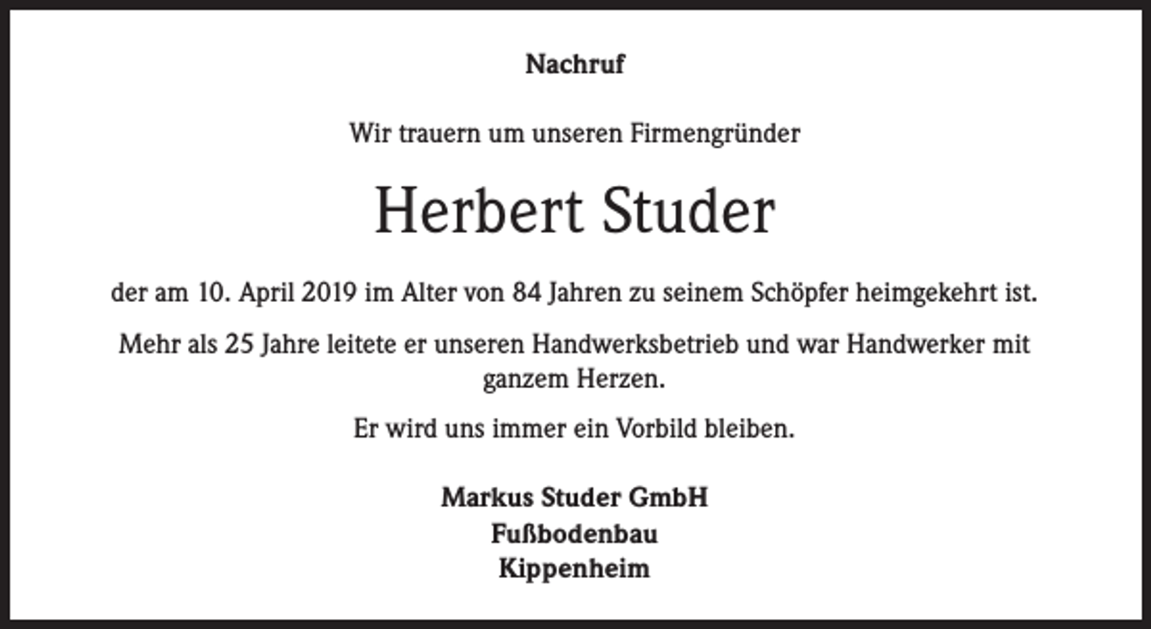 <p>Nachruf<br />Wir trauern um unseren Firmengründer</p><p>Herbert Studer<br />der am 10. April 2019 im Alter von 84 Jahren zu seinem Schöpfer heimgekehrt ist.<br />Mehr als 25 Jahre leitete er unseren Handwerksbetrieb und war Handwerker mit<br />ganzem Herzen.<br />Er wird uns immer ein Vorbild bleiben.<br />Markus Studer GmbH<br />Fußbodenbau<br />Kippenheim</p>