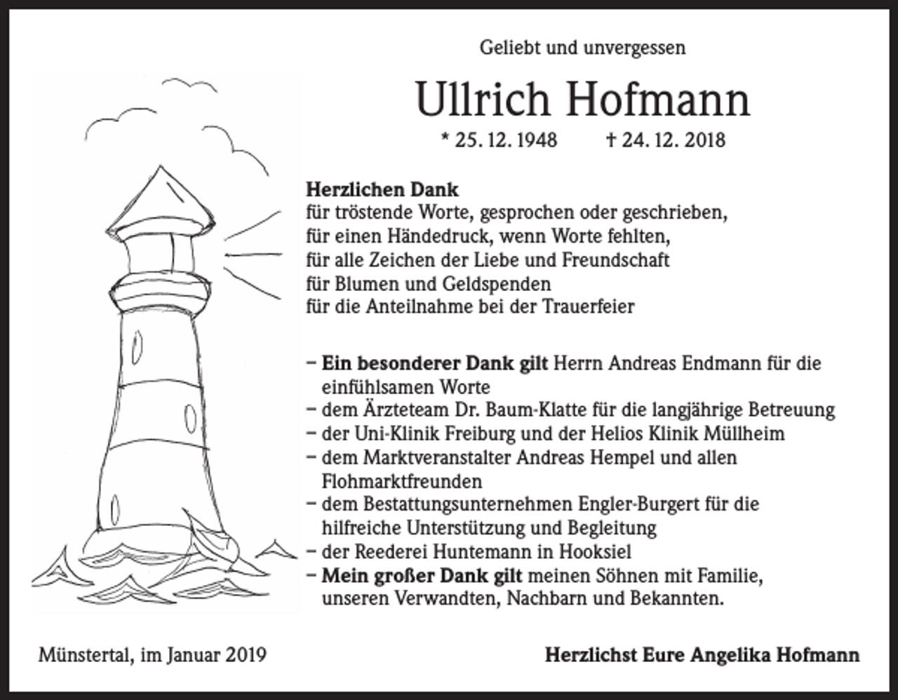 <p>Geliebt und unvergessen</p><p>Ullrich Hofmann<br />* 25. 12. 1948</p><p>† 24. 12. 2018</p><p>Herzlichen Dank<br />für tröstende Worte, gesprochen oder geschrieben,<br />für einen Händedruck, wenn Worte fehlten,<br />für alle Zeichen der Liebe und Freundschaft<br />für Blumen und Geldspenden<br />für die Anteilnahme bei der Trauerfeier<br />– Ein besonderer Dank gilt Herrn Andreas Endmann für die<br />einfühlsamen Worte<br />– dem Ärzteteam Dr. Baum-Klatte für die langjährige Betreuung<br />– der Uni-Klinik Freiburg und der Helios Klinik Müllheim<br />– dem Marktveranstalter Andreas Hempel und allen<br />Flohmarktfreunden<br />– dem Bestattungsunternehmen Engler-Burgert für die<br />hilfreiche Unterstützung und Begleitung<br />– der Reederei Huntemann in Hooksiel<br />– Mein großer Dank gilt meinen Söhnen mit Familie,<br />unseren Verwandten, Nachbarn und Bekannten.<br />Münstertal, im Januar 2019</p><p>Herzlichst Eure Angelika Hofmann</p>