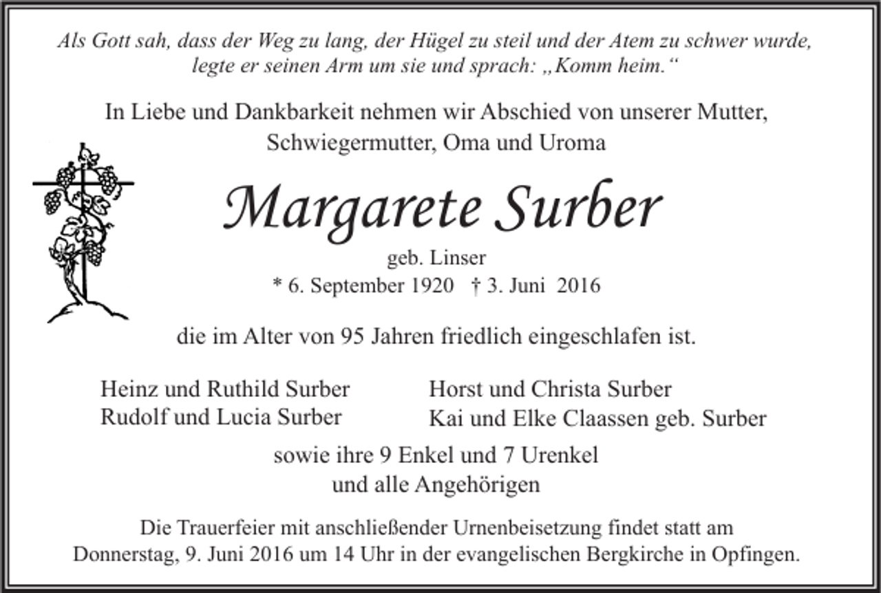 <p>Als Gott sah, dass der Weg zu lang, der Hügel zu steil und der Atem zu schwer wurde,<br />legte er seinen Arm um sie und sprach: „Komm heim.“</p><p>In Liebe und Dankbarkeit nehmen wir Abschied von unserer Mutter,<br />Schwiegermutter, Oma und Uroma</p><p>Margarete Surber<br />geb. Linser<br />* 6. September 1920 † 3. Juni 2016</p><p>die im Alter von 95 Jahren friedlich eingeschlafen ist.<br />Heinz und Ruthild Surber<br />Rudolf und Lucia Surber</p><p>Horst und Christa Surber<br />Kai und Elke Claassen geb. Surber</p><p>sowie ihre 9 Enkel und 7 Urenkel<br />und alle Angehörigen<br />Die Trauerfeier mit anschließender Urnenbeisetzung findet statt am<br />Donnerstag, 9. Juni 2016 um 14 Uhr in der evangelischen Bergkirche in Opfingen.</p>