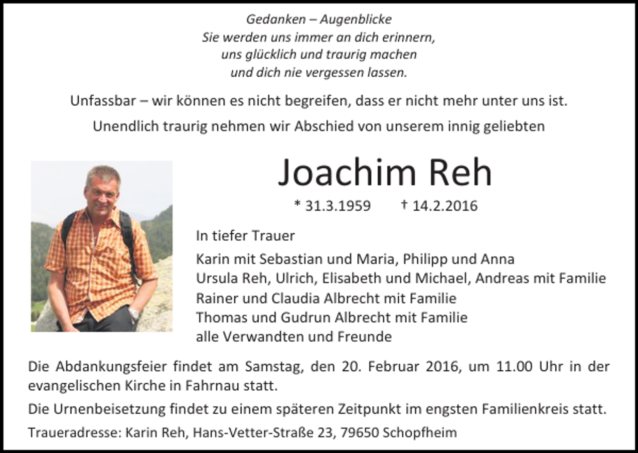 <p>Gedanken – Augenblicke<br />Sie werden uns immer an dich erinnern,<br />uns glücklich und traurig machen<br />und dich nie vergessen lassen.</p><p>Unfassbar – wir können es nicht begreifen, dass er nicht mehr unter uns ist.<br />Unendlich traurig nehmen wir Abschied von unserem innig geliebten</p><p>Joachim Reh<br />* 31.3.1959</p><p>† 14.2.2016</p><p>In tiefer Trauer<br />Karin mit Sebastian und Maria, Philipp und Anna<br />Ursula Reh, Ulrich, Elisabeth und Michael, Andreas mit Familie<br />Rainer und Claudia Albrecht mit Familie<br />Thomas und Gudrun Albrecht mit Familie<br />alle Verwandten und Freunde<br />Die Abdankungsfeier findet am Samstag, den 20. Februar 2016, um 11.00 Uhr in der<br />evangelischen Kirche in Fahrnau statt.<br />Die Urnenbeisetzung findet zu einem späteren Zeitpunkt im engsten Familienkreis statt.<br />Traueradresse: Karin Reh, Hans-Vetter-Straße 23, 79650 Schopfheim</p>