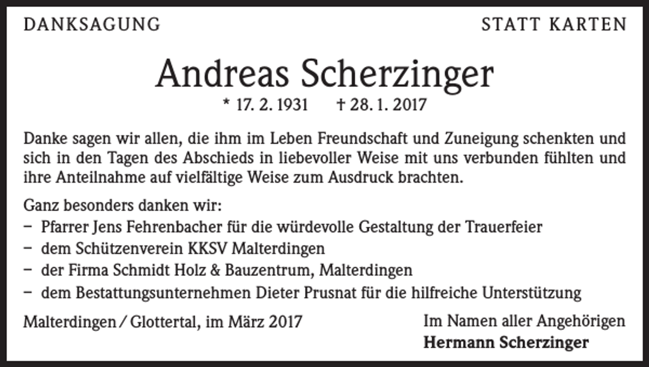 <p>DA N K SAG U NG</p><p>S TAT T K A RT E N</p><p>Andreas Scherzinger<br />* 17. 2. 1931 † 28. 1. 2017</p><p>Danke sagen wir allen, die ihm im Leben Freundschaft und Zuneigung schenkten und<br />sich in den Tagen des Abschieds in liebevoller Weise mit uns verbunden fühlten und<br />ihre Anteilnahme auf vielfältige Weise zum Ausdruck brachten.<br />Ganz besonders danken wir:<br />– Pfarrer Jens Fehrenbacher für die würdevolle Gestaltung der Trauerfeier<br />– dem Schützenverein KKSV Malterdingen<br />– der Firma Schmidt Holz &amp; Bauzentrum, Malterdingen<br />– dem Bestattungsunternehmen Dieter Prusnat für die hilfreiche Unterstützung<br />Malterdingen / Glottertal, im März 2017</p><p>Im Namen aller Angehörigen<br />Hermann Scherzinger</p>