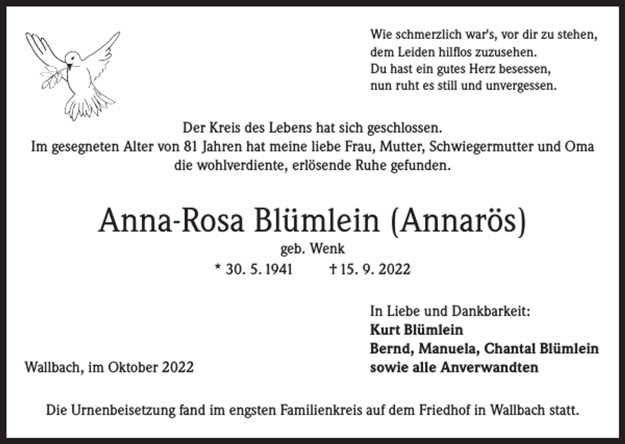 <p>Wie schmerzlich war's, vor dir zu stehen,<br />dem Leiden hilflos zuzusehen.<br />Du hast ein gutes Herz besessen,<br />nun ruht es still und unvergessen.</p><p>Der Kreis des Lebens hat sich geschlossen.<br />Im gesegneten Alter von 81 Jahren hat meine liebe Frau, Mutter, Schwiegermutter und Oma<br />die wohlverdiente, erlösende Ruhe gefunden.</p><p>Anna-Rosa Blümlein (Annarös)<br />geb. Wenk<br />* 30. 5. 1941<br />† 15. 9. 2022</p><p>Wallbach, im Oktober 2022</p><p>In Liebe und Dankbarkeit:<br />Kurt Blümlein<br />Bernd, Manuela, Chantal Blümlein<br />sowie alle Anverwandten</p><p>Die Urnenbeisetzung fand im engsten Familienkreis auf dem Friedhof in Wallbach statt.</p>