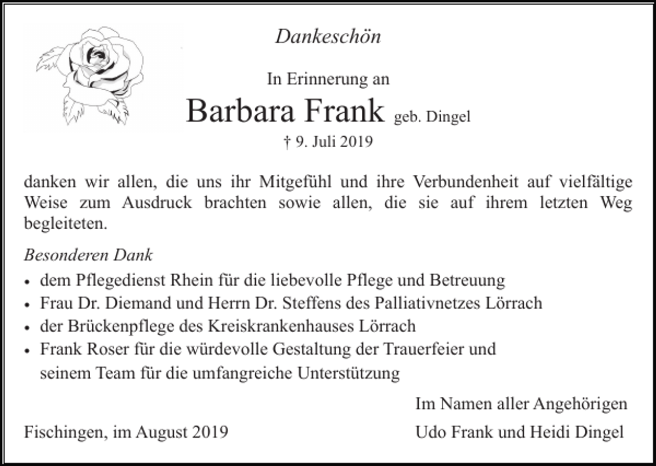 <p>Dankeschön<br />In Erinnerung an</p><p>Barbara Frank geb. Dingel<br />† 9. Juli 2019</p><p>danken wir allen, die uns ihr Mitgefühl und ihre Verbundenheit auf vielfältige<br />Weise zum Ausdruck brachten sowie allen, die sie auf ihrem letzten Weg<br />begleiteten.<br />Besonderen Dank<br />• dem Pflegedienst Rhein für die liebevolle Pflege und Betreuung<br />• Frau Dr. Diemand und Herrn Dr. Steffens des Palliativnetzes Lörrach<br />• der Brückenpflege des Kreiskrankenhauses Lörrach<br />• Frank Roser für die würdevolle Gestaltung der Trauerfeier und<br />seinem Team für die umfangreiche Unterstützung<br />Im Namen aller Angehörigen<br />Fischingen, im August 2019</p><p>Udo Frank und Heidi Dingel</p>