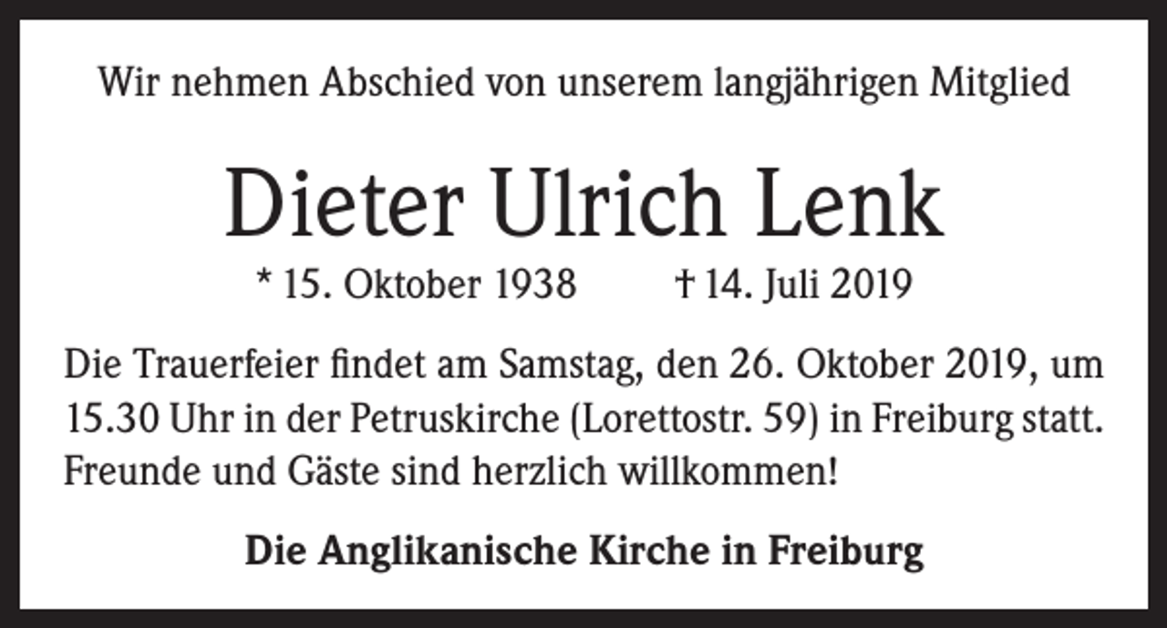 <p>Wir nehmen Abschied von unserem langjährigen Mitglied</p><p>Dieter Ulrich Lenk<br />* 15. Oktober 1938</p><p>† 14. Juli 2019</p><p>Die Trauerfeier findet am Samstag, den 26. Oktober 2019, um<br />15.30 Uhr in der Petruskirche (Lorettostr. 59) in Freiburg statt.<br />Freunde und Gäste sind herzlich willkommen!<br />Die Anglikanische Kirche in Freiburg</p>