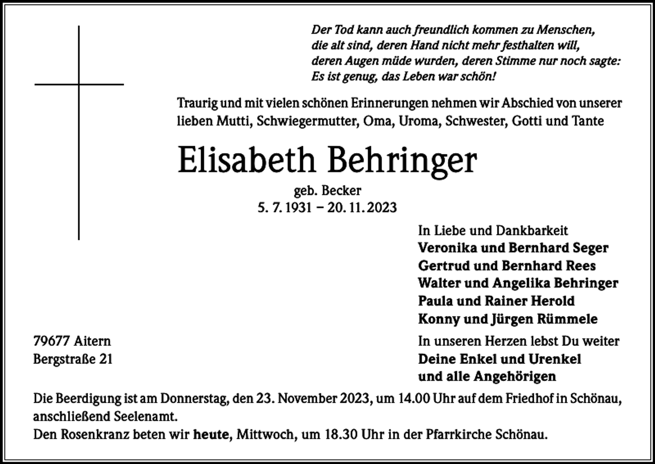 <p>Der Tod kann auch freundlich kommen zu Menschen,<br />die alt sind, deren Hand nicht mehr festhalten will,<br />deren Augen müde wurden, deren Stimme nur noch sagte:<br />Es ist genug, das Leben war schön!</p><p>Traurig und mit vielen schönen Erinnerungen nehmen wir Abschied von unserer<br />lieben Mutti, Schwiegermutter, Oma, Uroma, Schwester, Gotti und Tante</p><p>Elisabeth Behringer<br />geb. Becker<br />5. 7. 1931 – 20. 11. 2023</p><p>In Liebe und Dankbarkeit<br />Veronika und Bernhard Seger<br />Gertrud und Bernhard Rees<br />Walter und Angelika Behringer<br />Paula und Rainer Herold<br />Konny und Jürgen Rümmele</p><p>79677 Aitern<br />Bergstraße 21</p><p>In unseren Herzen lebst Du weiter<br />Deine Enkel und Urenkel<br />und alle Angehörigen</p><p>Die Beerdigung ist am Donnerstag, den 23. November 2023, um 14.00 Uhr auf dem Friedhof in Schönau,<br />anschließend Seelenamt.<br />Den Rosenkranz beten wir heute, Mittwoch, um 18.30 Uhr in der Pfarrkirche Schönau.</p>