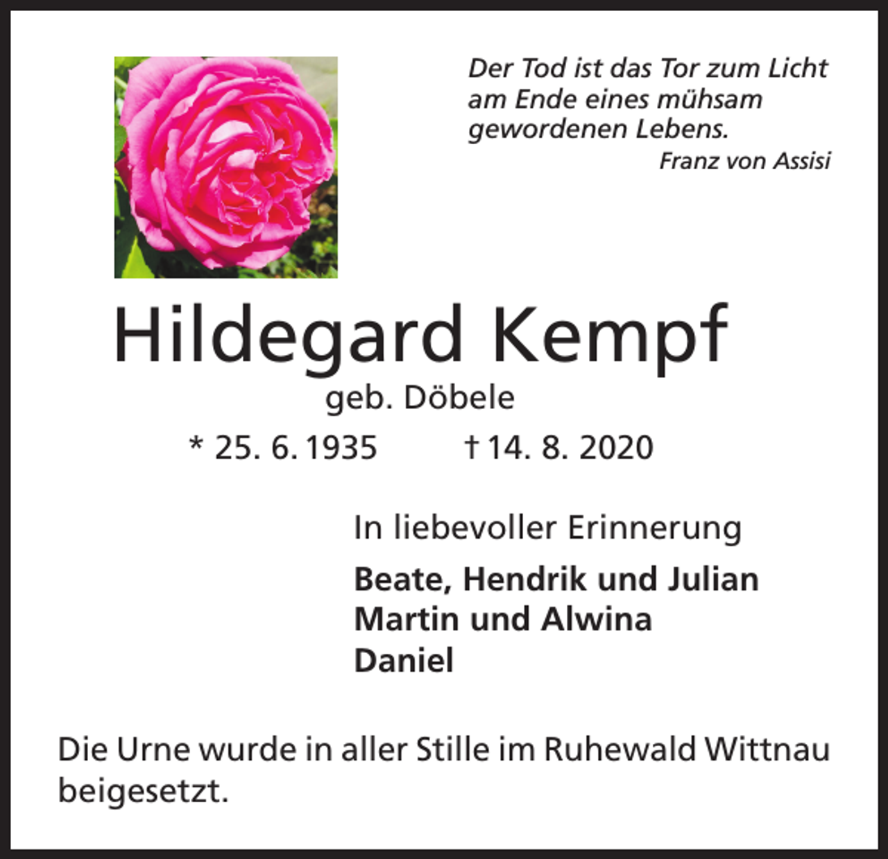 <p>Der Tod ist das Tor zum Licht<br />am Ende eines mühsam<br />gewordenen Lebens.</p><p>Franz von Assisi</p><p>Hildegard Kempf<br />geb. Döbele</p><p>* 25. 6. 1935</p><p>† 14. 8. 2020</p><p>In liebevoller Erinnerung<br />Beate, Hendrik und Julian<br />Martin und Alwina<br />Daniel<br />Die Urne wurde in aller Stille im Ruhewald Wittnau<br />beigesetzt.</p>