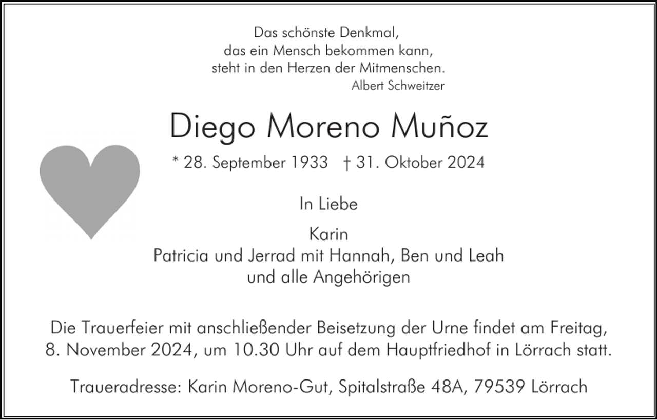 <p>Das schönste Denkmal,<br />das ein Mensch bekommen kann,<br />steht in den Herzen der Mitmenschen.<br />Albert Schweitzer</p><p>Diego Moreno Muñoz<br />* 28. September 1933 † 31. Oktober 2024</p><p>In Liebe<br />Karin<br />Patricia und Jerrad mit Hannah, Ben und Leah<br />und alle Angehörigen<br />Die Trauerfeier mit anschließender Beisetzung der Urne findet am Freitag,<br />8. November 2024, um 10.30 Uhr auf dem Hauptfriedhof in Lörrach statt.<br />Traueradresse: Karin Moreno-Gut, Spitalstraße 48A, 79539 Lörrach</p>