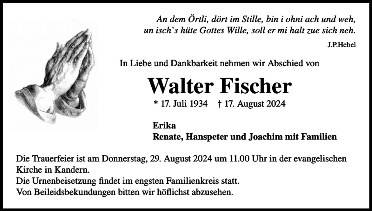 <p>An dem Örtli, dört im Stille, bin i ohni ach und weh,<br />un isch`s hüte Gottes Wille, soll er mi halt zue sich neh.<br />J.P.Hebel</p><p>In Liebe und Dankbarkeit nehmen wir Abschied von</p><p>Walter Fischer<br />* 17. Juli 1934</p><p>† 17. August 2024</p><p>Erika<br />Renate, Hanspeter und Joachim mit Familien<br />Die Trauerfeier ist am Donnerstag, 29. August 2024 um 11.00 Uhr in der evangelischen<br />Kirche in Kandern.<br />Die Urnenbeisetzung findet im engsten Familienkreis statt.<br />Von Beileidsbekundungen bitten wir höflichst abzusehen.</p>