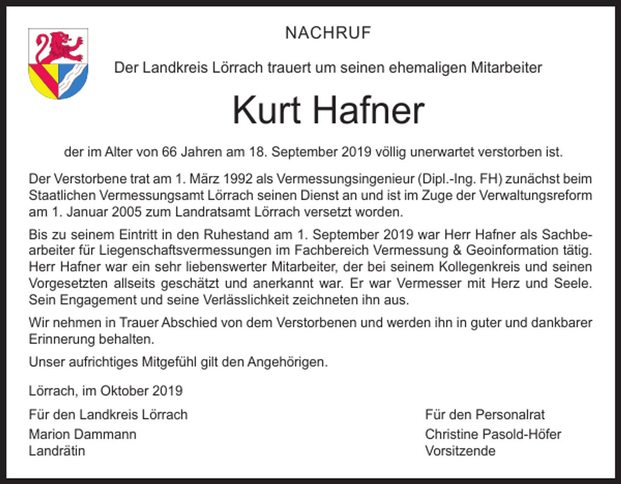 <p>NACHRUF<br />Der Landkreis Lörrach trauert um seinen ehemaligen Mitarbeiter</p><p>Kurt Hafner<br />der im Alter von 66 Jahren am 18. September 2019 völlig unerwartet verstorben ist.<br />Der Verstorbene trat am 1. März 1992 als Vermessungsingenieur (Dipl.-Ing. FH) zunächst beim<br />Staatlichen Vermessungsamt Lörrach seinen Dienst an und ist im Zuge der Verwaltungsreform<br />am 1. Januar 2005 zum Landratsamt Lörrach versetzt worden.<br />Bis zu seinem Eintritt in den Ruhestand am 1. September 2019 war Herr Hafner als Sachbearbeiter für Liegenschaftsvermessungen im Fachbereich Vermessung &amp; Geoinformation tätig.<br />Herr Hafner war ein sehr liebenswerter Mitarbeiter, der bei seinem Kollegenkreis und seinen<br />Vorgesetzten allseits geschätzt und anerkannt war. Er war Vermesser mit Herz und Seele.<br />Sein Engagement und seine Verlässlichkeit zeichneten ihn aus.<br />Wir nehmen in Trauer Abschied von dem Verstorbenen und werden ihn in guter und dankbarer<br />Erinnerung behalten.<br />Unser aufrichtiges Mitgefühl gilt den Angehörigen.<br />Lörrach, im Oktober 2019<br />Für den Landkreis Lörrach<br />Für den Personalrat<br />Marion Dammann<br />Christine Pasold-Höfer<br />Landrätin Vorsitzende</p>