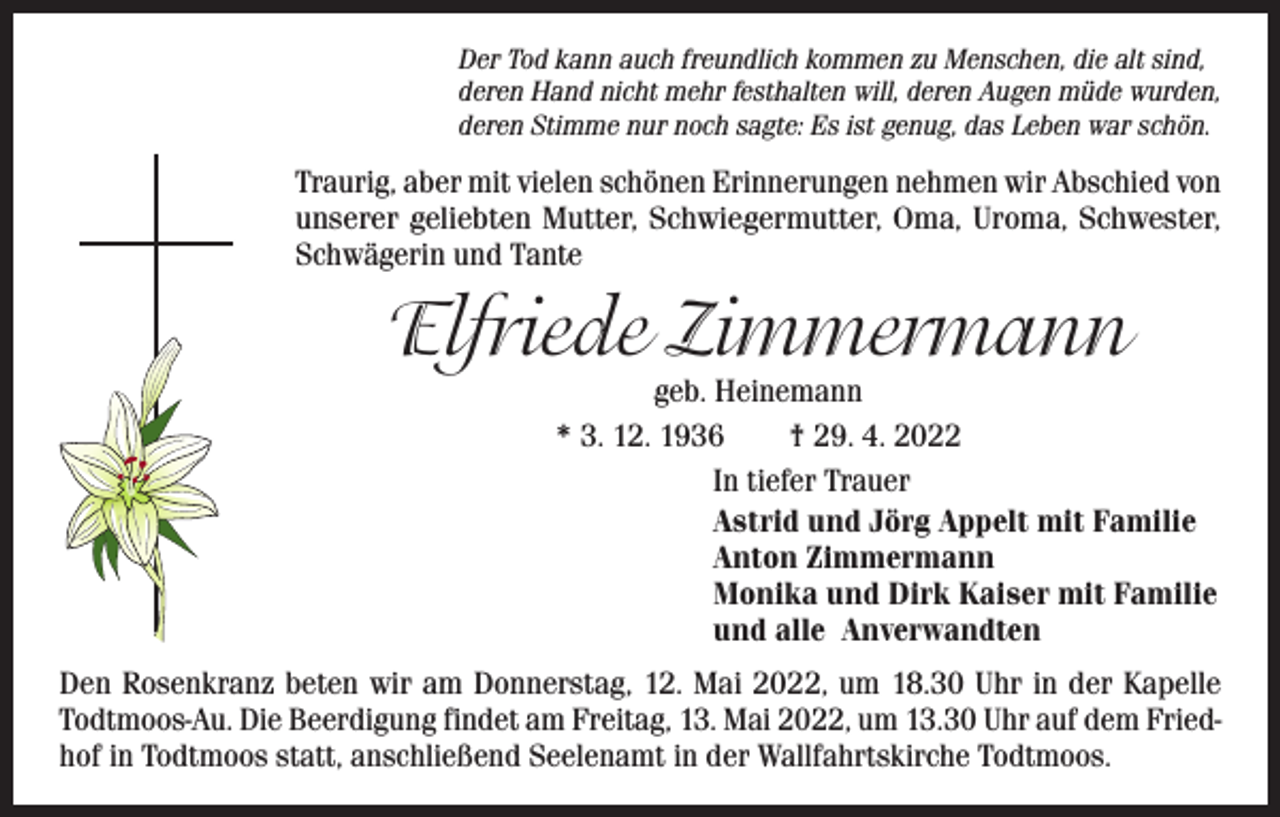 <p>Der Tod kann auch freundlich kommen zu Menschen, die alt sind,<br />deren Hand nicht mehr festhalten will, deren Augen müde wurden,<br />deren Stimme nur noch sagte: Es ist genug, das Leben war schön.</p><p>Traurig, aber mit vielen schönen Erinnerungen nehmen wir Abschied von<br />unserer geliebten Mutter, Schwiegermutter, Oma, Uroma, Schwester,<br />Schwägerin und Tante</p><p>Elfriede Zimmermann</p><p>geb. Heinemann<br />* 3. 12. 1936 † 29. 4. 2022<br />In tiefer Trauer<br />Astrid und Jörg Appelt mit Familie<br />Anton Zimmermann<br />Monika und Dirk Kaiser mit Familie<br />und alle Anverwandten</p><p>Den Rosenkranz beten wir am Donnerstag, 12. Mai 2022, um 18.30 Uhr in der Kapelle<br />Todtmoos-Au. Die Beerdigung findet am Freitag, 13. Mai 2022, um 13.30 Uhr auf dem Friedhof in Todtmoos statt, anschließend Seelenamt in der Wallfahrtskirche Todtmoos.</p>