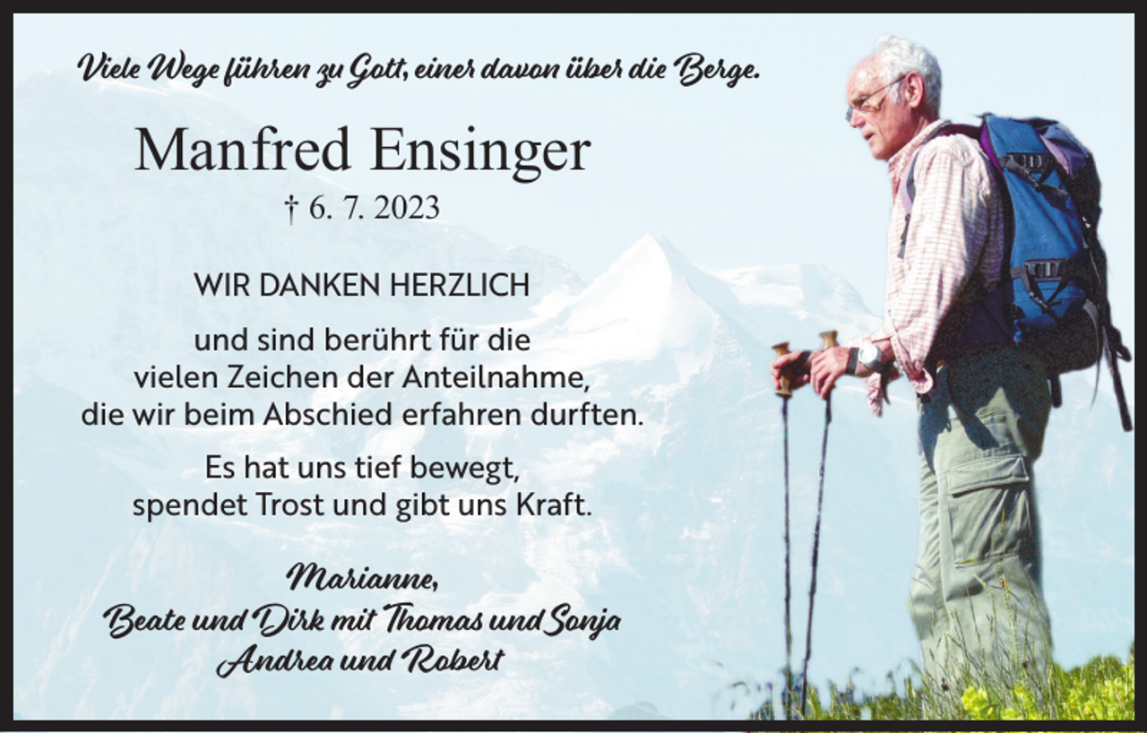 <p>Viele Wege führen zu Gott, einer davon über die Berge.</p><p>Manfred Ensinger<br />† 6. 7. 2023</p><p>WIR DANKEN HERZLICH<br />und sind berührt für die<br />vielen Zeichen der Anteilnahme,<br />die wir beim Abschied erfahren durften.<br />Es hat uns tief bewegt,<br />spendet Trost und gibt uns Kraft.</p><p>Marianne,<br />Beate und Dirk mit Thomas und Sonja<br />Andrea und Robert</p>
