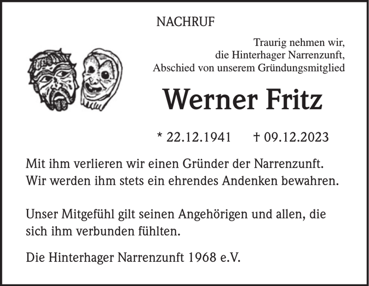 <p>NACHRUF<br />Traurig nehmen wir,<br />die Hinterhager Narrenzunft,<br />Abschied von unserem Gründungsmitglied</p><p>Werner Fritz<br />* 22.12.1941</p><p>† 09.12.2023</p><p>Mit ihm verlieren wir einen Gründer der Narrenzunft.<br />Wir werden ihm stets ein ehrendes Andenken bewahren.<br />Unser Mitgefühl gilt seinen Angehörigen und allen, die<br />sich ihm verbunden fühlten.<br />Die Hinterhager Narrenzunft 1968 e.V.</p>