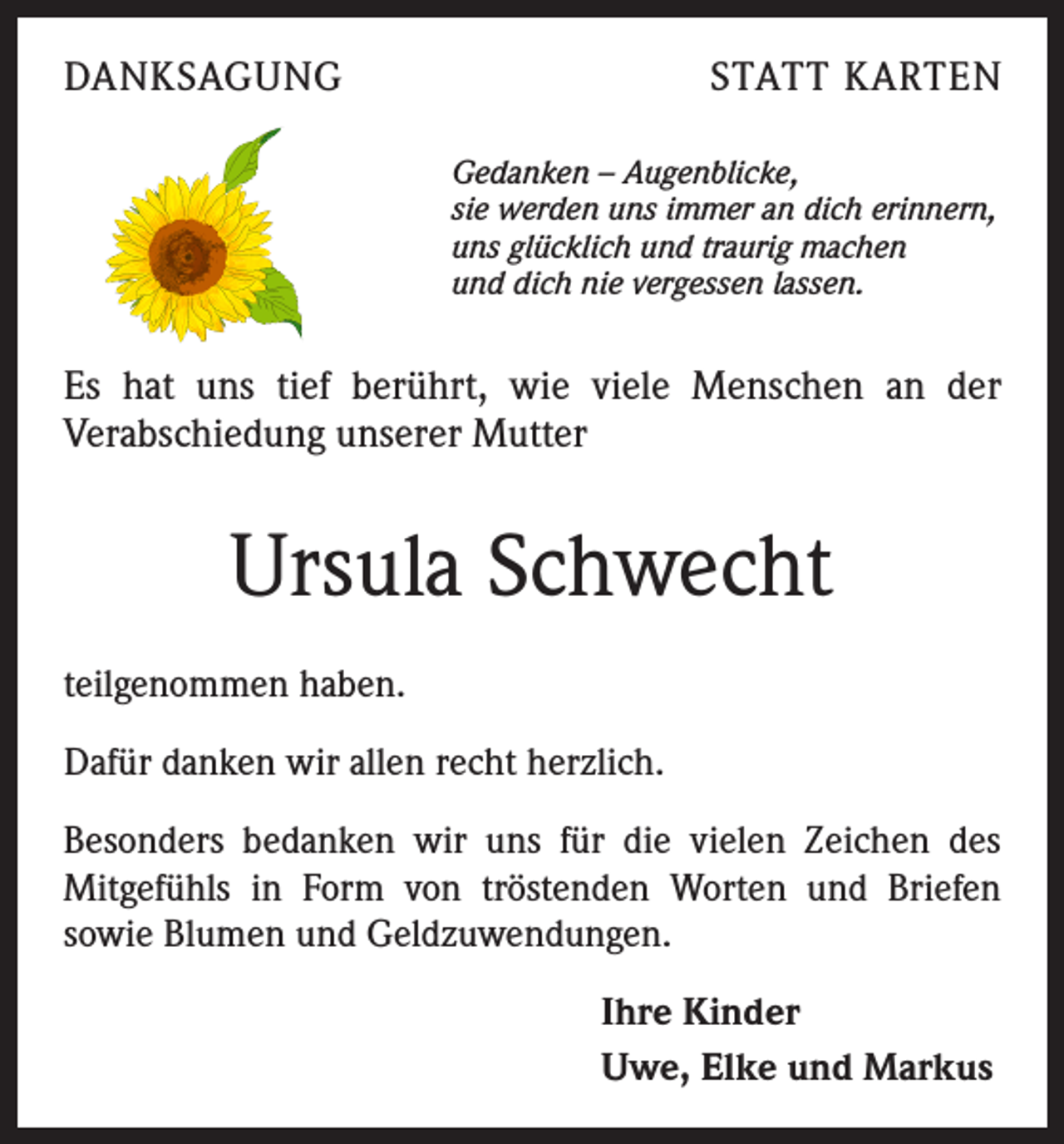 <p>DANKSAGUNG</p><p>STATT KARTEN<br />Gedanken – Augenblicke,<br />sie werden uns immer an dich erinnern,<br />uns glücklich und traurig machen<br />und dich nie vergessen lassen.</p><p>Es hat uns tief berührt, wie viele Menschen an der<br />Verabschiedung unserer Mutter</p><p>Ursula Schwecht<br />teilgenommen haben.<br />Dafür danken wir allen recht herzlich.<br />Besonders bedanken wir uns für die vielen Zeichen des<br />Mitgefühls in Form von tröstenden Worten und Briefen<br />sowie Blumen und Geldzuwendungen.<br />Ihre Kinder<br />Uwe, Elke und Markus</p>