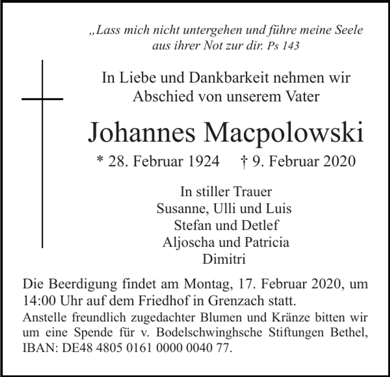 <p>„Lass mich nicht untergehen und führe meine Seele<br />aus ihrer Not zur dir. Ps 143</p><p>In Liebe und Dankbarkeit nehmen wir<br />Abschied von unserem Vater</p><p>Johannes Macpolowski<br />* 28. Februar 1924</p><p>† 9. Februar 2020</p><p>In stiller Trauer<br />Susanne, Ulli und Luis<br />Stefan und Detlef<br />Aljoscha und Patricia<br />Dimitri<br />Die Beerdigung findet am Montag, 17. Februar 2020, um<br />14:00 Uhr auf dem Friedhof in Grenzach statt.<br />Anstelle freundlich zugedachter Blumen und Kränze bitten wir<br />um eine Spende für v. Bodelschwinghsche Stiftungen Bethel,<br />IBAN: DE05 0161 0040 77.</p>