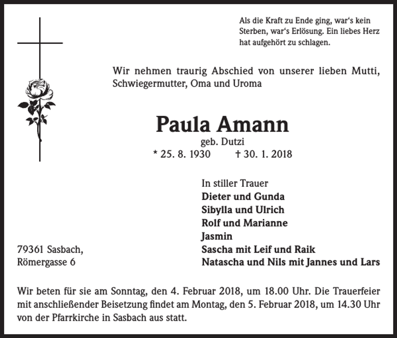 <p>Als die Kraft zu Ende ging, war‘s kein<br />Sterben, war‘s Erlösung. Ein liebes Herz<br />hat aufgehört zu schlagen.</p><p>Wir nehmen traurig Abschied von unserer lieben Mutti,<br />Schwiegermutter, Oma und Uroma</p><p>Paula Amann</p><p>geb. Dutzi<br />* 25. 8. 1930<br />† 30. 1. 2018</p><p>79361 Sasbach,<br />Römergasse 6</p><p>In stiller Trauer<br />Dieter und Gunda<br />Sibylla und Ulrich<br />Rolf und Marianne<br />Jasmin<br />Sascha mit Leif und Raik<br />Natascha und Nils mit Jannes und Lars</p><p>Wir beten für sie am Sonntag, den 4. Februar 2018, um 18.00 Uhr. Die Trauerfeier<br />mit anschließender Beisetzung findet am Montag, den 5. Februar 2018, um 14.30 Uhr<br />von der Pfarrkirche in Sasbach aus statt.</p>