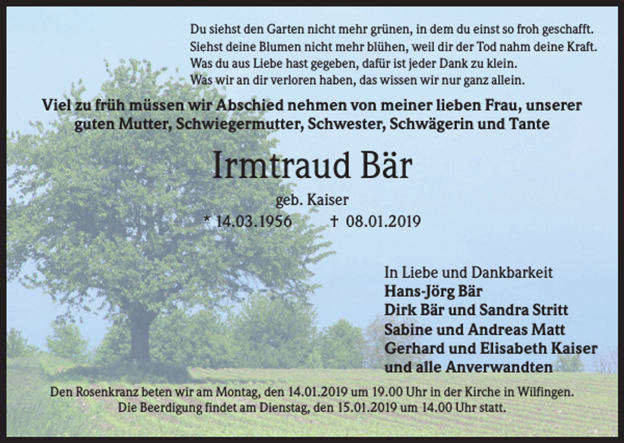 <p>Du siehst den Garten nicht mehr grünen, in dem du einst so froh geschafft.<br />Siehst deine Blumen nicht mehr blühen, weil dir der Tod nahm deine Kraft.<br />Was du aus Liebe hast gegeben, dafür ist jeder Dank zu klein.<br />Was wir an dir verloren haben, das wissen wir nur ganz allein.</p><p>Viel zu früh müssen wir Abschied nehmen von meiner lieben Frau, unserer<br />guten Mutter, Schwiegermutter, Schwester, Schwägerin und Tante</p><p>Irmtraud Bär<br />geb. Kaiser<br />* 14.03.1956<br />† 08.01.2019<br />In Liebe und Dankbarkeit<br />Hans-Jörg Bär<br />Dirk Bär und Sandra Stritt<br />Sabine und Andreas Matt<br />Gerhard und Elisabeth Kaiser<br />und alle Anverwandten<br />Den Rosenkranz beten wir am Montag, den 14.01.2019 um 19.00 Uhr in der Kirche in Wilfingen.<br />Die Beerdigung findet am Dienstag, den 15.01.2019 um 14.00 Uhr statt.</p>