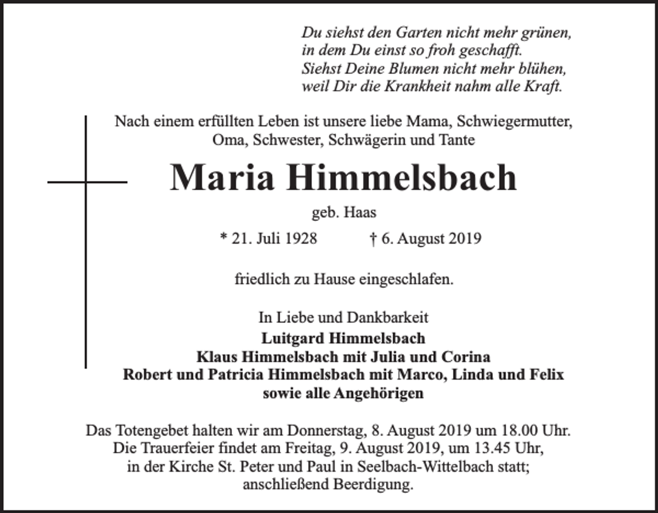 <p>Du siehst den Garten nicht mehr grünen,<br />in dem Du einst so froh geschafft.<br />Siehst Deine Blumen nicht mehr blühen,<br />weil Dir die Krankheit nahm alle Kraft.<br />Nach einem erfüllten Leben ist unsere liebe Mama, Schwiegermutter,<br />Oma, Schwester, Schwägerin und Tante</p><p>Maria Himmelsbach<br />geb. Haas</p><p>* 21. Juli 1928</p><p>† 6. August 2019</p><p>friedlich zu Hause eingeschlafen.<br />In Liebe und Dankbarkeit<br />Luitgard Himmelsbach<br />Klaus Himmelsbach mit Julia und Corina<br />Robert und Patricia Himmelsbach mit Marco, Linda und Felix<br />sowie alle Angehörigen<br />Das Totengebet halten wir am Donnerstag, 8. August 2019 um 18.00 Uhr.<br />Die Trauerfeier findet am Freitag, 9. August 2019, um 13.45 Uhr,<br />in der Kirche St. Peter und Paul in Seelbach-Wittelbach statt;<br />anschließend Beerdigung.</p>