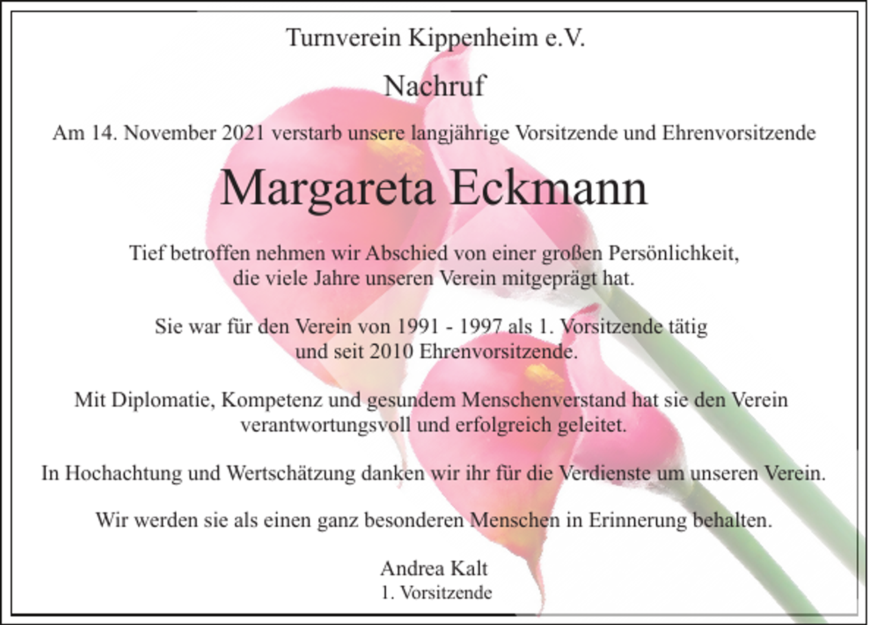 <p>Turnverein Kippenheim e.V.</p><p>Nachruf<br />Am 14. November 2021 verstarb unsere langjährige Vorsitzende und Ehrenvorsitzende</p><p>Margareta Eckmann<br />Tief betroffen nehmen wir Abschied von einer großen Persönlichkeit,<br />die viele Jahre unseren Verein mitgeprägt hat.<br />Sie war für den Verein von 1991 - 1997 als 1. Vorsitzende tätig<br />und seit 2010 Ehrenvorsitzende.<br />Mit Diplomatie, Kompetenz und gesundem Menschenverstand hat sie den Verein<br />verantwortungsvoll und erfolgreich geleitet.<br />In Hochachtung und Wertschätzung danken wir ihr für die Verdienste um unseren Verein.<br />Wir werden sie als einen ganz besonderen Menschen in Erinnerung behalten.<br />Andrea Kalt<br />1. Vorsitzende</p>