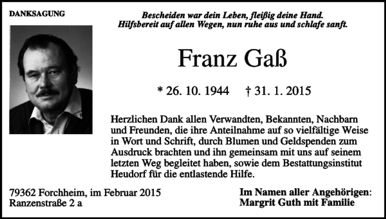 <p>DANKSAGUNG</p><p>Bescheiden war dein Leben, fleißig deine Hand.<br />Hilfsbereit auf allen Wegen, nun ruhe aus und schlafe sanft.</p><p>Franz Gaß<br />* 26. 10. 1944</p><p>† 31. 1. 2015</p><p>Herzlichen Dank allen Verwandten, Bekannten, Nachbarn<br />und Freunden, die ihre Anteilnahme auf so vielfältige Weise<br />in Wort und Schrift, durch Blumen und Geldspenden zum<br />Ausdruck brachten und ihn gemeinsam mit uns auf seinem<br />letzten Weg begleitet haben, sowie dem Bestattungsinstitut<br />Heudorf für die entlastende Hilfe.<br />79362 Forchheim, im Februar 2015<br />Ranzenstraße 2 a</p><p>Im Namen aller Angehörigen:<br />Margrit Guth mit Familie</p>