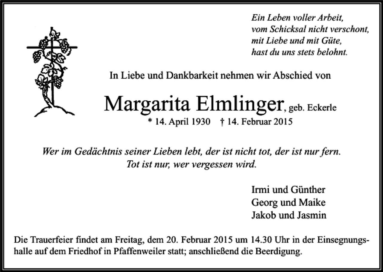 <p>Ein Leben voller Arbeit,<br />vom Schicksal nicht verschont,<br />mit Liebe und mit Güte,<br />hast du uns stets belohnt.</p><p>In Liebe und Dankbarkeit nehmen wir Abschied von</p><p>Margarita Elmlinger, geb. Eckerle<br />* 14. April 1930</p><p>† 14. Februar 2015</p><p>Wer im Gedächtnis seiner Lieben lebt, der ist nicht tot, der ist nur fern.<br />Tot ist nur, wer vergessen wird.<br />Irmi und Günther<br />Georg und Maike<br />Jakob und Jasmin<br />Die Trauerfeier findet am Freitag, dem 20. Februar 2015 um 14.30 Uhr in der Einsegnungshalle auf dem Friedhof in Pfaffenweiler statt; anschließend die Beerdigung.</p>
