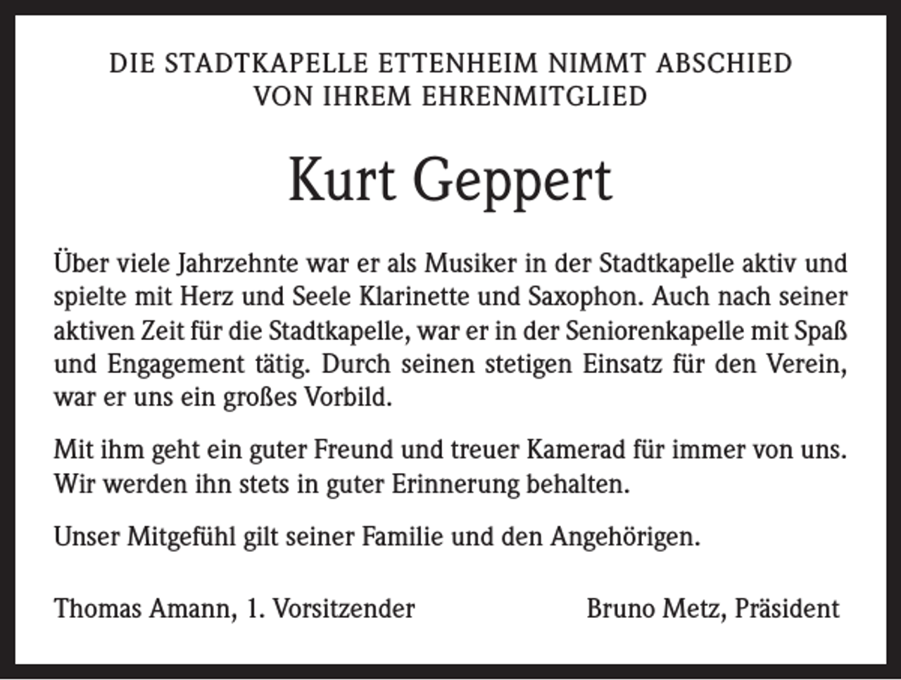 <p>DIE STADTKAPELLE ETTENHEIM NIMMT ABSCHIED<br />VON IHREM EHRENMITGLIED</p><p>Kurt Geppert<br />Über viele Jahrzehnte war er als Musiker in der Stadtkapelle aktiv und<br />spielte mit Herz und Seele Klarinette und Saxophon. Auch nach seiner<br />aktiven Zeit für die Stadtkapelle, war er in der Seniorenkapelle mit Spaß<br />und Engagement tätig. Durch seinen stetigen Einsatz für den Verein,<br />war er uns ein großes Vorbild.<br />Mit ihm geht ein guter Freund und treuer Kamerad für immer von uns.<br />Wir werden ihn stets in guter Erinnerung behalten.<br />Unser Mitgefühl gilt seiner Familie und den Angehörigen.<br />Thomas Amann, 1. Vorsitzender</p><p>Bruno Metz, Präsident</p>