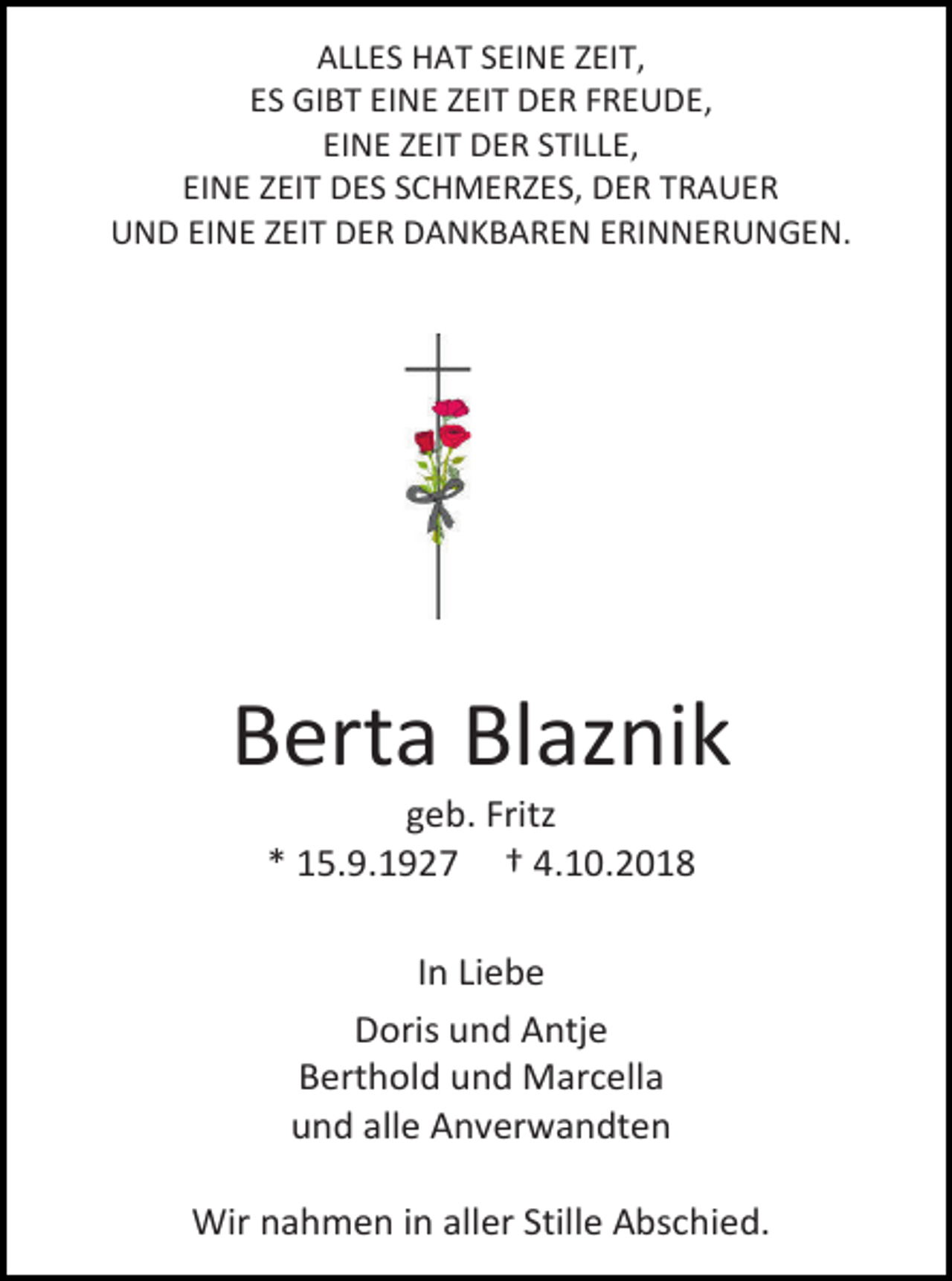 <p>ALLES HAT SEINE ZEIT,<br />ES GIBT EINE ZEIT DER FREUDE,<br />EINE ZEIT DER STILLE,<br />EINE ZEIT DES SCHMERZES, DER TRAUER<br />UND EINE ZEIT DER DANKBAREN ERINNERUNGEN.</p><p>Berta Blaznik<br />geb. Fritz<br />* 15.9.1927 † 4.10.2018<br />In Liebe<br />Doris und Antje<br />Berthold und Marcella<br />und alle Anverwandten<br />Wir nahmen in aller Stille Abschied.</p>