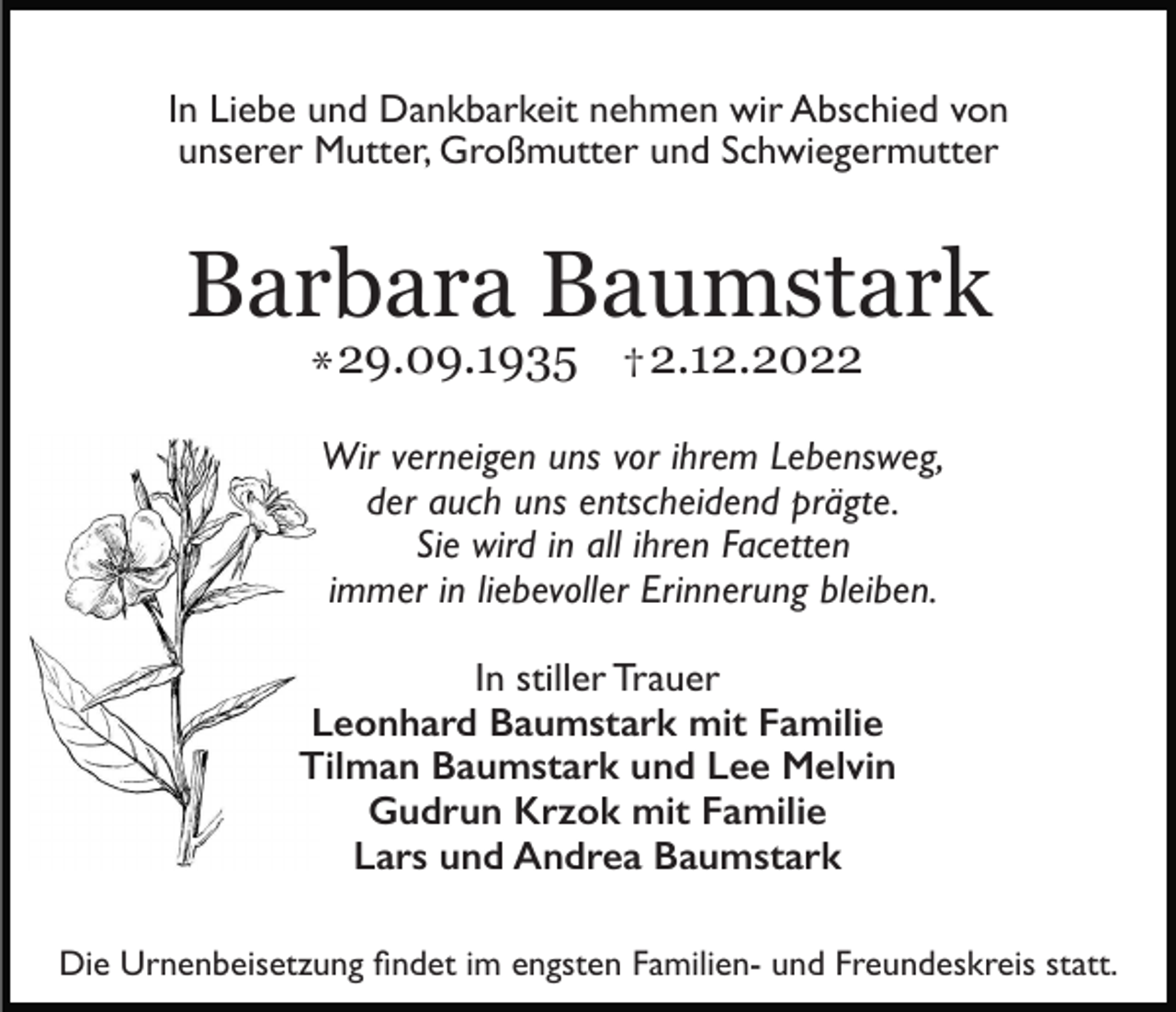 <p>In Liebe und Dankbarkeit nehmen wir Abschied von<br />unserer Mutter, Großmutter und Schwiegermutter</p><p>Barbara Baumstark<br />* 29.09.1935 † 2.12.2022</p><p>Wir verneigen uns vor ihrem Lebensweg,<br />der auch uns entscheidend prägte.<br />Sie wird in all ihren Facetten<br />immer in liebevoller Erinnerung bleiben.<br />In stiller Trauer<br />Leonhard Baumstark mit Familie<br />Tilman Baumstark und Lee Melvin<br />Gudrun Krzok mit Familie<br />Lars und Andrea Baumstark</p><p>fi</p><p>Die Urnenbeisetzung ndet im engsten Familien- und Freundeskreis statt.</p>