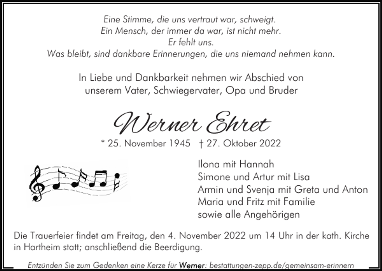 <p>Eine Stimme, die uns vertraut war, schweigt.<br />Ein Mensch, der immer da war, ist nicht mehr.<br />Er fehlt uns.<br />Was bleibt, sind dankbare Erinnerungen, die uns niemand nehmen kann.</p><p>In Liebe und Dankbarkeit nehmen wir Abschied von<br />unserem Vater, Schwiegervater, Opa und Bruder</p><p>Werner Ehret</p><p>* 25. November 1945 † 27. Oktober 2022</p><p>Ilona mit Hannah<br />Simone und Artur mit Lisa<br />Armin und Svenja mit Greta und Anton<br />Maria und Fritz mit Familie<br />sowie alle Angehörigen<br />Die Trauerfeier findet am Freitag, den 4. November 2022 um 14 Uhr in der kath. Kirche<br />in Hartheim statt; anschließend die Beerdigung.<br />Entzünden Sie zum Gedenken eine Kerze für</p><p>: bestattungen-zepp.de/gemeinsam-erinnern</p>