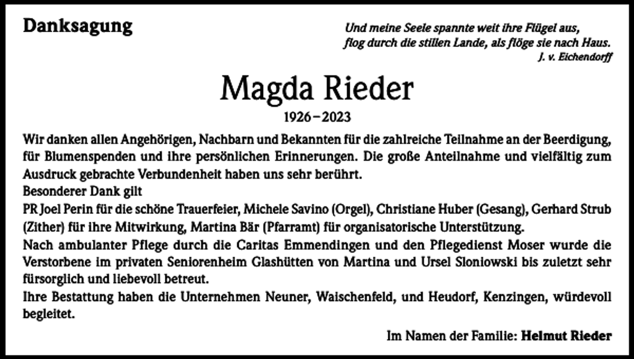 <p>Danksagung</p><p>nd meine Seele spannte weit ihre Flügel aus,<br />U<br />flog durch die stillen Lande, als flöge sie nach Haus.</p><p>J. v. Eichendorff</p><p>Magda Rieder<br />1926 – 2023<br />Wir danken allen Angehörigen, Nachbarn und Bekannten für die zahlreiche Teilnahme an der Beerdigung,<br />für Blumenspenden und ihre persönlichen Erinnerungen. Die große Anteilnahme und vielfältig zum<br />Ausdruck gebrachte Verbundenheit haben uns sehr berührt.<br />Besonderer Dank gilt<br />PR Joel Perin für die schöne Trauerfeier, Michele Savino (Orgel), Christiane Huber (Gesang), Gerhard Strub<br />(Zither) für ihre Mitwirkung, Martina Bär (Pfarramt) für organisatorische Unterstützung.<br />Nach ambulanter Pflege durch die Caritas Emmendingen und den Pflege­dienst Moser wurde die<br />Verstorbene im privaten Seniorenheim Glashütten von Martina und Ursel Sloniowski bis zuletzt sehr<br />fürsorglich und liebevoll betreut.<br />Ihre Bestattung haben die Unternehmen Neuner, Waischenfeld, und Heudorf, Kenzingen, würdevoll<br />begleitet.<br />Im Namen der Familie: Helmut Rieder</p>