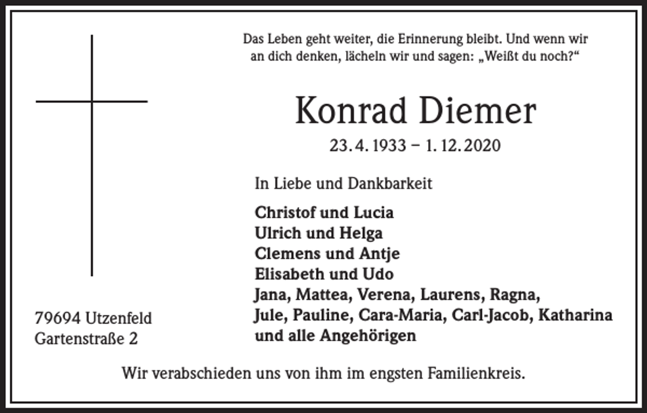 <p>Das Leben geht weiter, die Erinnerung bleibt. Und wenn wir<br />an dich denken, lächeln wir und sagen: „Weißt du noch?“</p><p>Konrad Diemer<br />23. 4. 1933 – 1. 12. 2020<br />In Liebe und Dankbarkeit</p><p>79694 Utzenfeld<br />Gartenstraße 2</p><p>Christof und Lucia<br />Ulrich und Helga<br />Clemens und Antje<br />Elisabeth und Udo<br />Jana, Mattea, Verena, Laurens, Ragna,<br />Jule, Pauline, Cara-Maria, Carl-Jacob, Katharina<br />und alle Angehörigen</p><p>Wir verabschieden uns von ihm im engsten Familienkreis.</p>