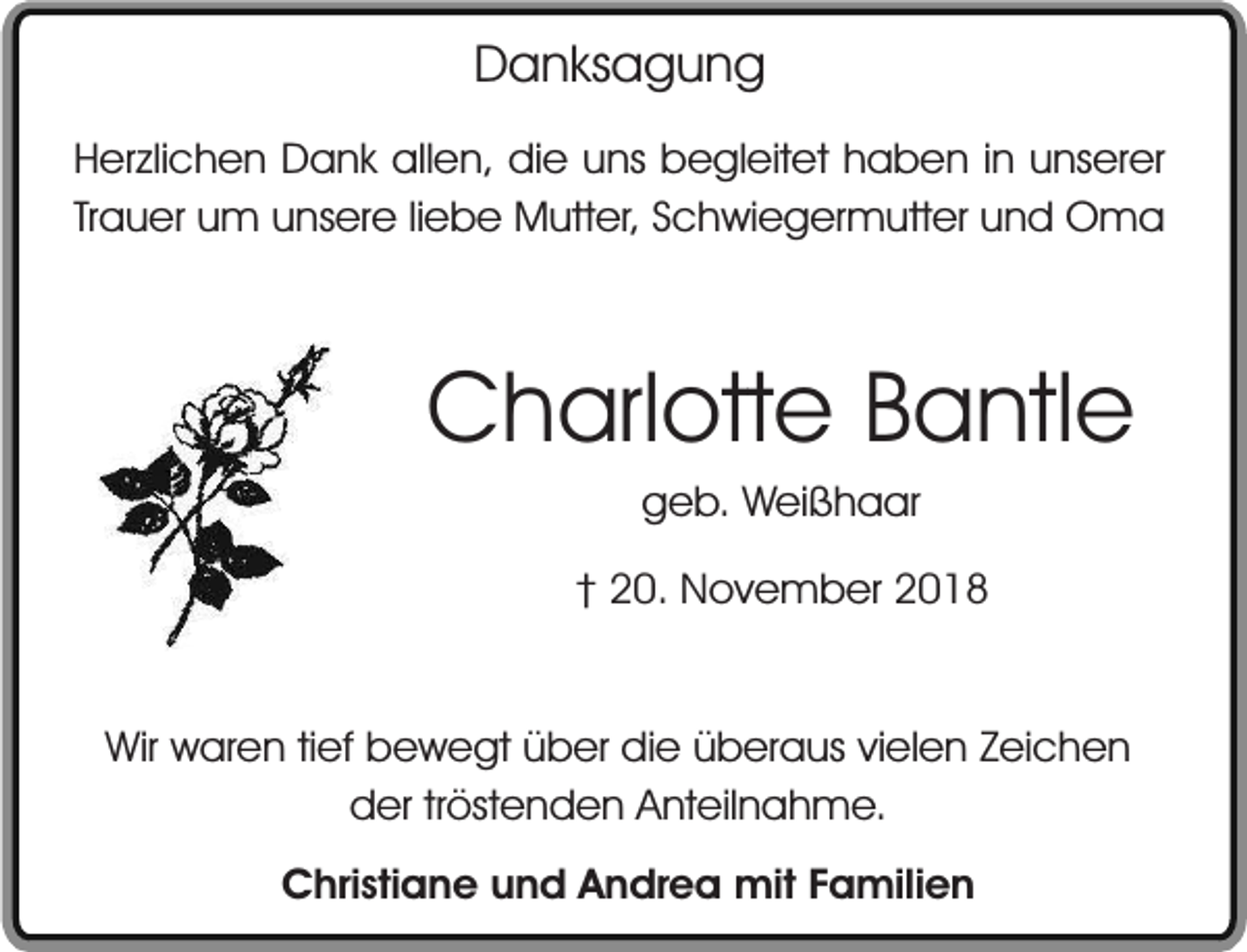 <p>Danksagung<br />Herzlichen Dank allen, die uns begleitet haben in unserer<br />Trauer um unsere liebe Mutter, Schwiegermutter und Oma</p><p>Charlotte Bantle<br />geb. Weißhaar</p><p>† 20. November 2018<br />Wir waren tief bewegt über die überaus vielen Zeichen<br />der tröstenden Anteilnahme.<br />Christiane und Andrea mit Familien</p>