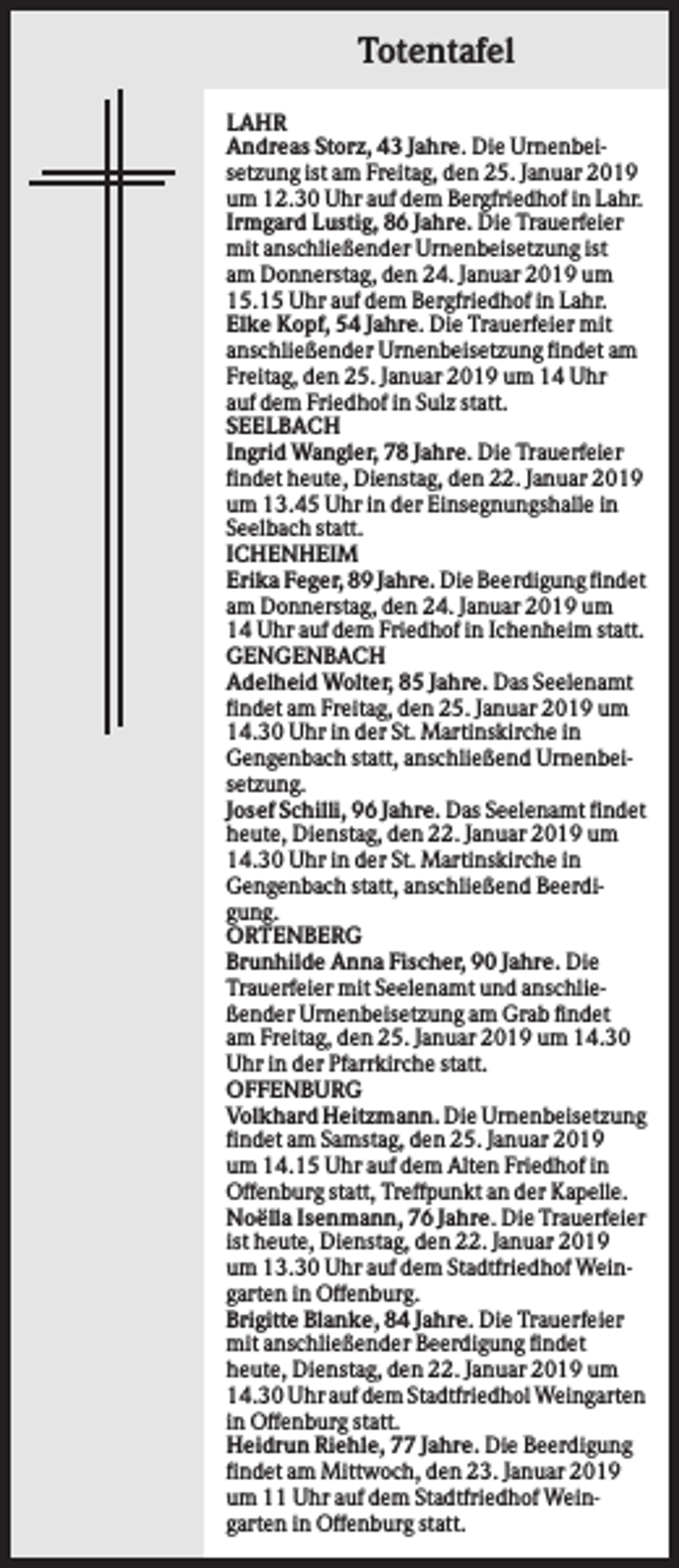 <p>Totentafel<br />LAHR<br />Andreas Storz, 43 Jahre. Die Urnenbeisetzung ist am Freitag, den 25. Januar 2019<br />um 12.30 Uhr auf dem Bergfriedhof in Lahr.<br />Irmgard Lustig, 86 Jahre. Die Trauerfeier<br />mit anschließender Urnenbeisetzung ist<br />am Donnerstag, den 24. Januar 2019 um<br />15.15 Uhr auf dem Bergfriedhof in Lahr.<br />Elke Kopf, 54 Jahre. Die Trauerfeier mit<br />anschließender Urnenbeisetzung findet am<br />Freitag, den 25. Januar 2019 um 14 Uhr<br />auf dem Friedhof in Sulz statt.<br />SEELBACH<br />Ingrid Wangler, 78 Jahre. Die Trauerfeier<br />findet heute, Dienstag, den 22. Januar 2019<br />um 13.45 Uhr in der Einsegnungshalle in<br />Seelbach statt.<br />ICHENHEIM<br />Erika Feger, 89 Jahre. Die Beerdigung findet<br />am Donnerstag, den 24. Januar 2019 um<br />14 Uhr auf dem Friedhof in Ichenheim statt.<br />GENGENBACH<br />Adelheid Wolter, 85 Jahre. Das Seelenamt<br />findet am Freitag, den 25. Januar 2019 um<br />14.30 Uhr in der St. Martinskirche in<br />Gengenbach statt, anschließend Urnenbeisetzung.<br />Josef Schilli, 96 Jahre. Das Seelenamt findet<br />heute, Dienstag, den 22. Januar 2019 um<br />14.30 Uhr in der St. Martinskirche in<br />Gengenbach statt, anschließend Beerdigung.<br />ORTENBERG<br />Brunhilde Anna Fischer, 90 Jahre. Die<br />Trauerfeier mit Seelenamt und anschließender Urnenbeisetzung am Grab findet<br />am Freitag, den 25. Januar 2019 um 14.30<br />Uhr in der Pfarrkirche statt.<br />OFFENBURG<br />Volkhard Heitzmann. Die Urnenbeisetzung<br />findet am Samstag, den 25. Januar 2019<br />um 14.15 Uhr auf dem Alten Friedhof in<br />Offenburg statt, Treffpunkt an der Kapelle.<br />Noëlla Isenmann, 76 Jahre. Die Trauerfeier<br />ist heute, Dienstag, den 22. Januar 2019<br />um 13.30 Uhr auf dem Stadtfriedhof Weingarten in Offenburg.<br />Brigitte Blanke, 84 Jahre. Die Trauerfeier<br />mit anschließender Beerdigung findet<br />heute, Dienstag, den 22. Januar 2019 um<br />14.30 Uhr auf dem Stadtfriedhol Weingarten<br />in Offenburg statt.<br />Heidrun Riehle, 77 Jahre. Die Beerdigung<br />findet am Mittwoch, den 23. Januar 2019<br />um 11 Uhr auf dem Stadtfriedhof Weingarten in Offenburg statt.</p>