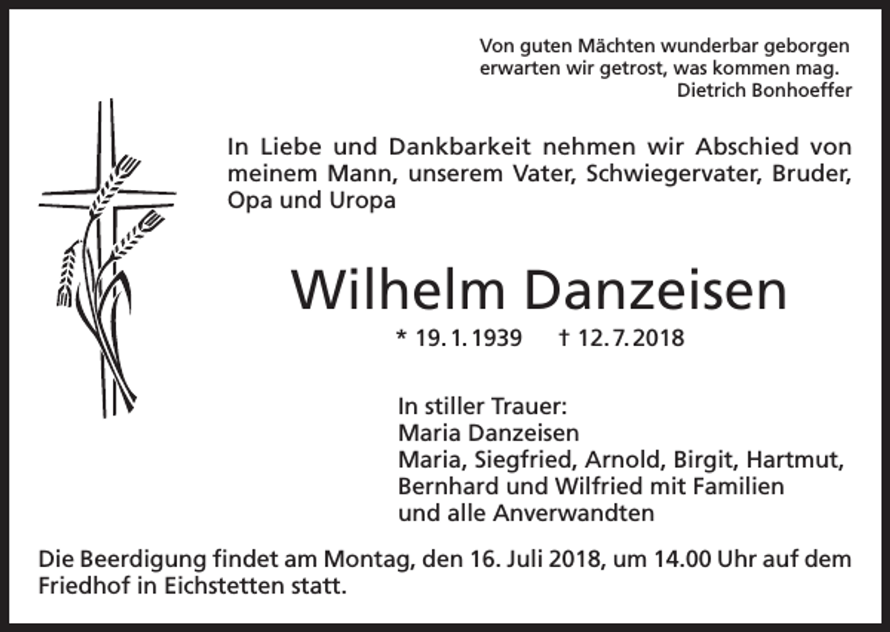 <p>Von guten Mächten wunderbar geborgen<br />erwarten wir getrost, was kommen mag.<br />Dietrich Bonhoeffer</p><p>In Liebe und Dankbarkeit nehmen wir Abschied von<br />meinem Mann, unserem Vater, Schwiegervater, Bruder,<br />Opa und Uropa</p><p>Wilhelm Danzeisen<br />* 19. 1. 1939 † 12. 7. 2018<br />In stiller Trauer:<br />Maria Danzeisen<br />Maria, Siegfried, Arnold, Birgit, Hartmut,<br />Bernhard und Wilfried mit Familien<br />und alle Anverwandten<br />Die Beerdigung findet am Montag, den 16. Juli 2018, um 14.00 Uhr auf dem<br />Friedhof in Eichstetten statt.</p>