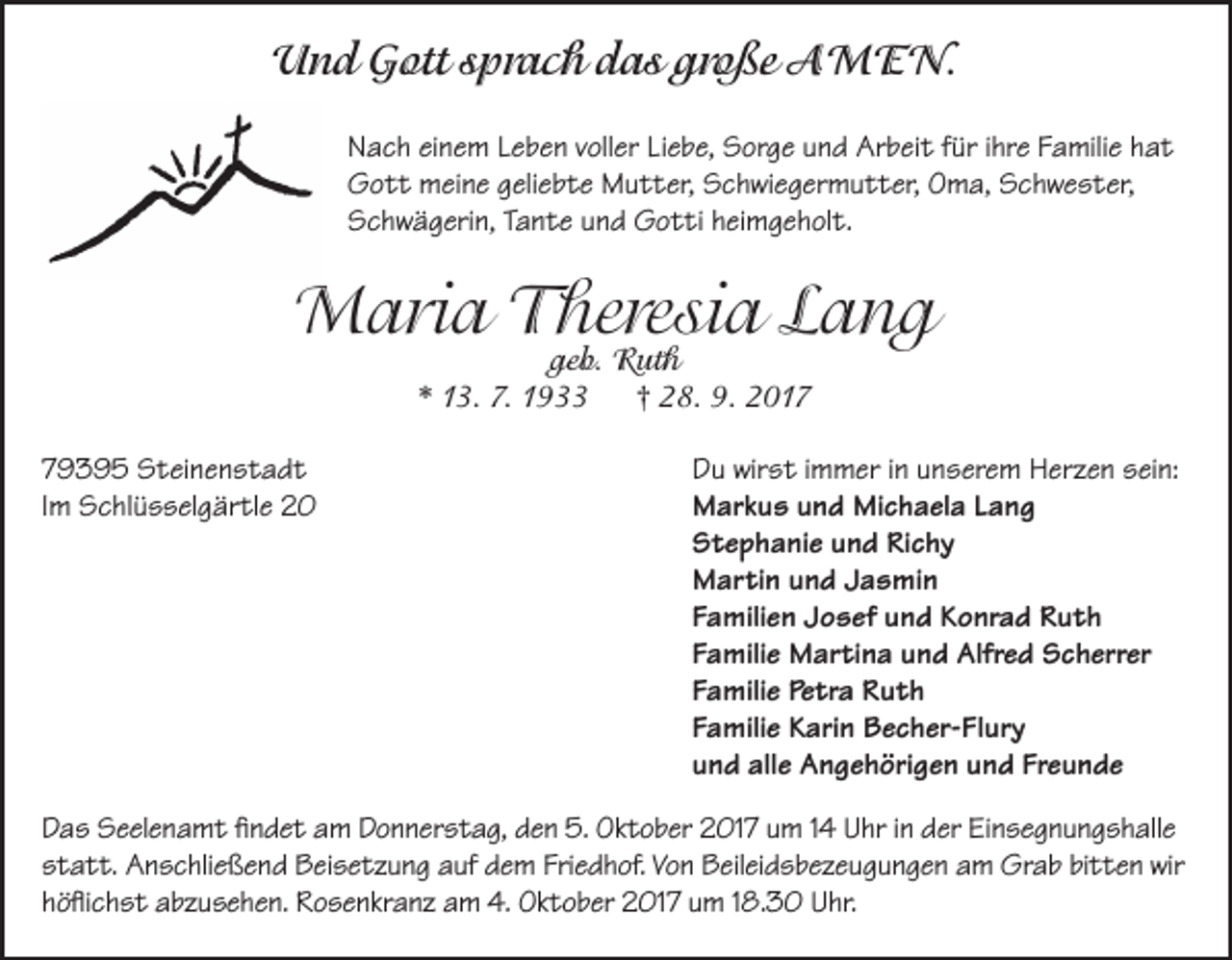 <p>Und Gott sprach das große AMEN.<br />Nach einem Leben voller Liebe, Sorge und Arbeit für ihre Familie hat<br />Gott meine geliebte Mutter, Schwiegermutter, Oma, Schwester,<br />Schwägerin, Tante und Gotti heimgeholt.</p><p>Maria Theresia Lang<br />geb. Ruth<br />* 13. 7. 1933<br />† 28. 9. 2019395 Steinenstadt<br />Im Schlüsselgärtle 20</p><p>Du wirst immer in unserem Herzen sein:<br />Markus und Michaela Lang<br />Stephanie und Richy<br />Martin und Jasmin<br />Familien Josef und Konrad Ruth<br />Familie Martina und Alfred Scherrer<br />Familie Petra Ruth<br />Familie Karin Becher-Flury<br />und alle Angehörigen und Freunde</p><p>Das Seelenamt findet am Donnerstag, den 5. Oktober 2017 um 14 Uhr in der Einsegnungshalle<br />statt. Anschließend Beisetzung auf dem Friedhof. Von Beileidsbezeugungen am Grab bitten wir<br />höflichst abzusehen. Rosenkranz am 4. Oktober 2017 um 18.30 Uhr.</p>