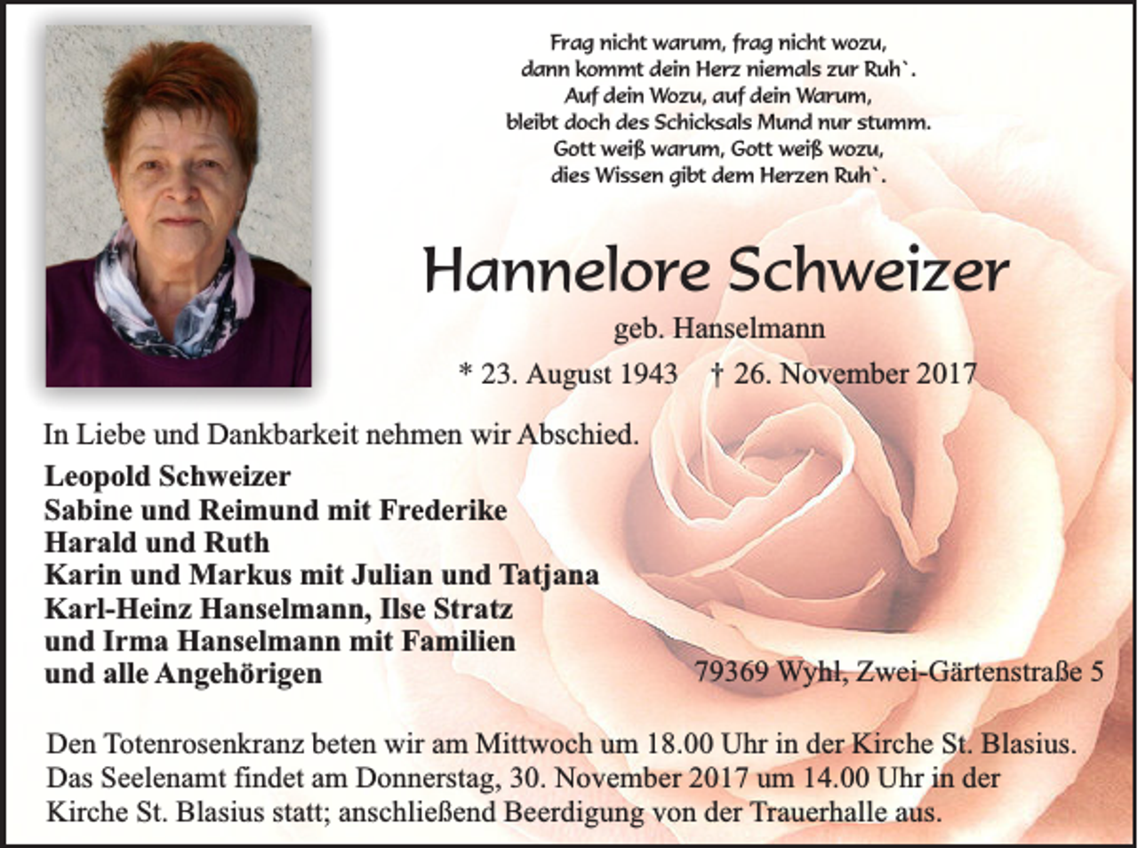 <p>FFrag<br />r a g nicht<br />ni c ht warum,<br />w a r u m, ffrag<br />r a g ni<br />nicht<br />c ht wozu,<br />w o z u,<br />d a n n kkommt<br />o m mt ddein<br />ei n Herz<br />H e r z niemals<br />ni e m al s zzur<br />u r Ruh`.<br />R u h `.<br />dann<br />A uf ddein<br />ei n Wozu,<br />W o z u, auf<br />a uf dein<br />d ei n Warum,<br />W a r u m,<br />Auf<br />bleibt<br />stumm.<br />bl ei bt ddoch<br />o c h ddes<br />e s SSchicksals<br />c hi c k s al s Mund<br />M u n d nnur<br />u r st<br />u m m.<br />G ott weiß<br />w ei ß warum,<br />w a r u m, Gott<br />G ott weiß<br />w ei ß wozu,<br />w o z u,<br />Gott<br />dies<br />gibt<br />di<br />e s Wissen<br />Wi s s e n gi<br />bt ddem<br />e m Herzen<br />H e r z e n Ruh`.<br />R u h `.</p><p>HHannelore<br />a n n el o r e Schweizer<br />S c h w ei z e r<br />g e b. Hanselmann<br />geb.<br />H a ns el m a n n<br />** 223.<br />3. August<br />A u g ust 11 †<br />† 226.<br />6. November<br />N o v e m b er 22</p><p>I n Liebe<br />In<br />Li e b e und<br />u n d Dankbarkeit<br />D a n k b ar k eit nehmen<br />n e h m e n wir<br />wir AAbschied.<br />bs c hi e d.<br />LLeopold<br />e o p ol d SSchweizer<br />c h w ei z e r<br />SSabine<br />a bi n e uund<br />n d Reimund<br />R ei m u n d mit<br />mit Frederike<br />F r e d e ri k e<br />H a r al d uund<br />n d RRuth<br />ut h<br />Harald<br />K a ri n uund<br />n d Markus<br />M a r k us mit<br />mit JJulian<br />uli a n uund<br />n d Tatjana<br />T atj a n a<br />Karin<br />KKarl-Heinz<br />a rl- H ei n z HHanselmann,<br />a ns el m a n n, Ils<br />e StStratz<br />r at z<br />Ilse<br />uund<br />n d IIrma<br />r m a Hanselmann<br />H a ns el m a n n mit<br />mit Familien<br />F a mili e n<br />alle<br />uund<br />n d all<br />e AAngehörigen<br />n g e h ö ri g e n</p><p>77936 3 6 9 Wyhl,<br />W y h l, Zwei-Gärtenstraße<br />Zw e i-G ä rte n stra ß e 55</p><p>in dder<br />DDen<br />e n TTotenrosenkranz<br />o te n ro se n k ra n z beten<br />b e te n wir<br />w ir am<br />am Mittwoch<br />M ittw o c h uum<br />m 118.00<br />8 . Uhr<br />U h r in<br />e r Kirche<br />Kirc h e St.<br />S t. Blasius.<br />Bla siu s.<br />Das<br />in dder<br />D a s Seelenamt<br />Se e le n a m t findet<br />fin d e t am<br />am DDonnerstag,<br />o n n e rsta g , 30.<br />30 . November<br />No v e m b e r 2017<br />20 1 7 uum<br />m 114.00<br />4 . Uhr<br />U h r in<br />er<br />statt;<br />KKirche<br />irc h e St.<br />S t. Blasius<br />Bla siu s sta<br />tt; anschließend<br />an sc h lie ß e n d Beerdigung<br />B e e rd ig u n g vvon<br />o n dder<br />e r TTrauerhalle<br />ra u e rh a lle aaus.<br />u s.</p>