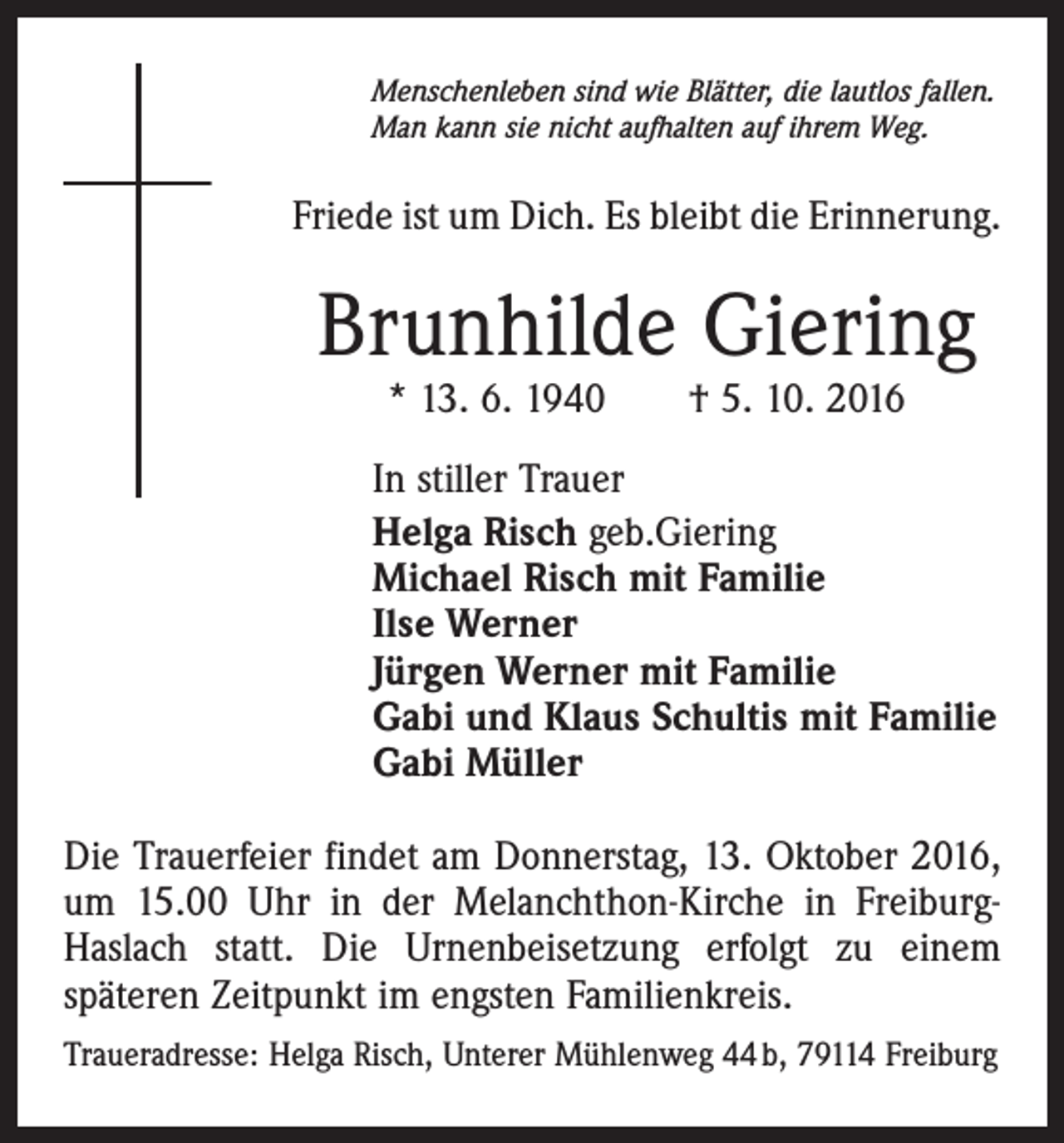 <p>Menschenleben sind wie Blätter, die lautlos fallen.<br />Man kann sie nicht aufhalten auf ihrem Weg.</p><p>Friede ist um Dich. Es bleibt die Erinnerung.</p><p>Brunhilde Giering<br />* 13. 6. 1940 † 5. 10. 2016</p><p>In stiller Trauer<br />Helga Risch geb.Giering<br />Michael Risch mit Familie<br />Ilse Werner<br />Jürgen Werner mit Familie<br />Gabi und Klaus Schultis mit Familie<br />Gabi Müller<br />Die Trauerfeier findet am Donnerstag, 13. Oktober 2016,<br />um 15.00 Uhr in der Melanchthon-Kirche in FreiburgHaslach statt. Die Urnenbeisetzung erfolgt zu einem<br />späteren Zeitpunkt im engsten Familienkreis.<br />Traueradresse: Helga Risch, Unterer Mühlenweg 44 b, 79114 Freiburg</p>